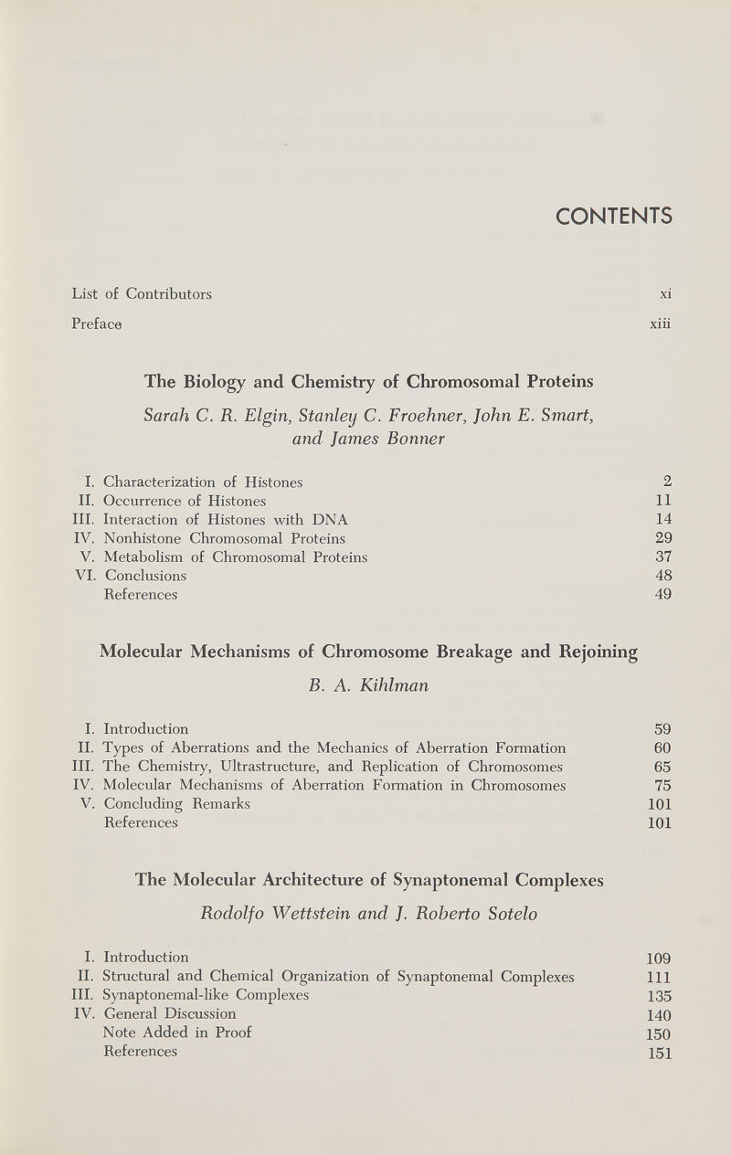 CONTENTS List of Contributors xi Preface xiü The Biology and Chemistry of Chromosomal Proteins Sarah C. R. Elgin, Stanley C. Froehner, John E. Smart, and James Bonner 1. Characterization of Histones 2 II. Occurrence of Histones 11 III. Interaction of Histones with DNA 14 IV. Nonhistone Chromosomal Proteins 29 V. Metabolism of Chromosomal Proteins 37 VI. Conclusions 48 References 49 Molecular Mechanisms of Chromosome Breakage and Rejoining B. A. Kihlman I. Introduction 59 II. Types of Aberrations and the Mechanics of Aberration Formation 60 III. The Chemistry, Ultrastructure, and Replication of Chromosomes 65 IV. Molecular Mechanisms of Aberration Formation in Chromosomes 75 V. Concluding Remarks 101 References 101 The Molecular Architecture of Synaptonemal Complexes Rodolfo Wettstein and J. Roberto Sotelo I. Introduction 109 II. Structural and Chemical Organization of Synaptonemal Complexes 111 III. Synaptonemal-like Complexes 135 IV. General Discussion 140 Note Added in Proof 150 References 151