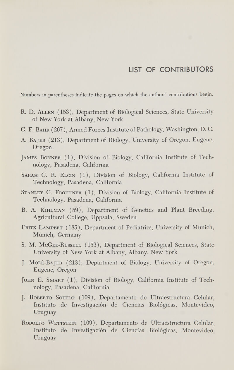 LIST OF CONTRIBUTORS Numbers in parentheses indicate the pages on which the authors' contributions begin. R. D. Allen (153), Department of Biological Sciences, State University of New York at Albany, New York G. F. Bahr (267), Armed Forces Institute of Pathology, Washington, D. C, A. Bajer (213), Department of Biology, University of Oregon, Eugene, Oregon James Bonner (1), Division of Biology, California Institute of Tech¬ nology, Pasadena, California Sarah C. R. Elgin (1), Division of Biology, California Institute of Technology, Pasadena, California Stanley C. Froehner (1), Division of Biology, California Institute of Technology, Pasadena, California B. A. kihlman (59), Department of Genetics and Plant Breeding, Agricultural College, Uppsala, Sweden Fritz Lampert (185), Department of Pediatrics, University of Munich, Munich, Germany S. M. McGee-Russell (153), Department of Biological Sciences, State University of New York at Albany, Albany, New York J. Molè-Bajer (213), Department of Biology, University of Oregon, Eugene, Oregon John E. Smart (1), Division of Biology, California Institute of Tech¬ nology, Pasadena, California J. Roberto Sotelo ( 109 ), Departamento de Ultraestructura Celular, Instituto de Investigación de Ciencias Biológicas, Montevideo, Uruguay Rodolfo Wettstein (109), Departamento de Ultraestructura Celular, Instituto de Investigación de Ciencias Biológicas, Montevideo, Uruguay