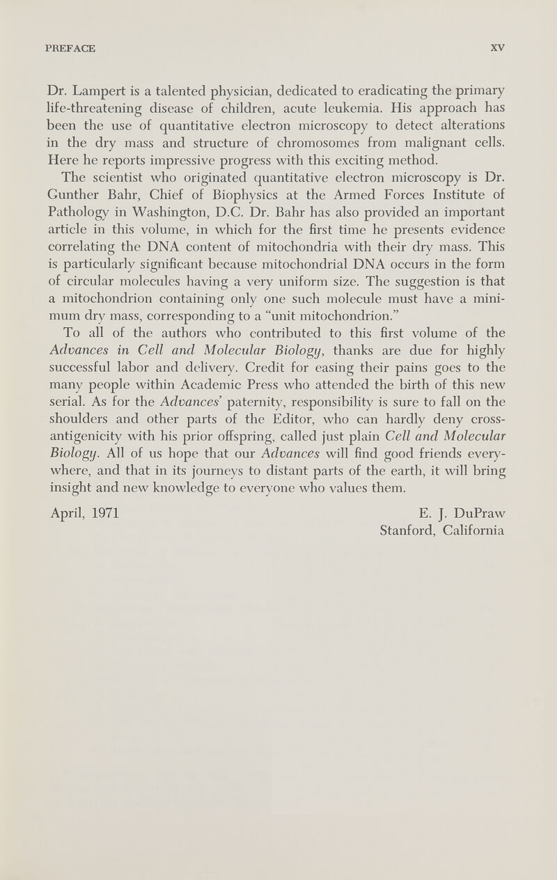 PREFACE XV Dr. Lampert is a talented physician, dedicated to eradicating the primary Hfe-threatening disease of children, acute leukemia. His approach has been the use of quantitative electron microscopy to detect alterations in the dry mass and structure of chromosomes from malignant cells. Here he reports impressive progress with this exciting method. The scientist who originated quantitative electron microscopy is Dr. Gunther Bahr, Chief of Biophysics at the Armed Forces Institute of Pathology in Washington, D.C. Dr. Bahr has also provided an important article in this volume, in which for the first time he presents evidence correlating the DNA content of mitochondria with their dry mass. This is particularly significant because mitochondrial DNA occurs in the form of circular molecules having a very uniform size. The suggestion is that a mitochondrion containing only one such molecule must have a mini¬ mum dry mass, corresponding to a unit mitochondrion. To all of the authors who contributed to this first volume of the Advances in Cell and Molecular Biology, thanks are due for highly successful labor and delivery. Credit for easing their pains goes to the many people within Academic Press who attended the birth of this new serial. As for the Advances' paternity, responsibility is sure to fall on the shoulders and other parts of the Editor, who can hardly deny cross- antigenicity with his prior offspring, called just plain Cell and Molecular Biology. All of us hope that our Advances will find good friends every¬ where, and that in its journeys to distant parts of the earth, it will bring insight and new knowledge to everyone who values them. April, 1971 E. J. DuPraw Stanford, California