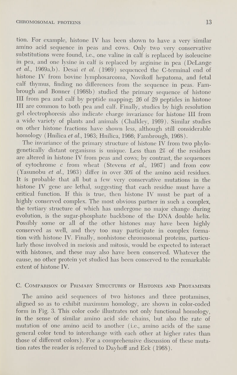 chromosomal proteins 13 tion. For example, histone IV has been shown to have a very similar amino acid sequence in peas and cows. Only two very conservative substitutions were found, i.e., one valine in calf is replaced by isoleucine in pea, and one lysine in calf is replaced by arginine in pea (DeLange et al., 1969a,b). Desai et al. (1969) sequenced the C-terminal end of histone IV from bovine lymphosarcoma, Novikoff hepatoma, and fetal calf thymus, finding no differences from the sequence in peas. Fam- brough and Bonner (1968b) studied the primary sequence of histone III from pea and calf by peptide mapping; 26 of 29 peptides in histone III are common to both pea and calf. Finally, studies by high resolution gel electrophoresis also indicate charge invariance for histone III from a wide variety of plants and animals (Chalkley, 1969). Similar studies on other histone fractions have shown less, although still considerable homology ( Hnilica ei öZ., 1963; Hnilica, 1966; Fambrough, 1968). The invariance of the primary structure of histone IV from two phylo- genetically distant organisms is unique. Less than 2% of the residues are altered in histone IV from peas and cows; by contrast, the sequences of cytochrome с from wheat (Stevens et al., 1967) and from cow (Yasunobu et al., 1963) differ in over 30% of the amino acid residues. It is probable that all but a few very conservative mutations in the histone IV gene are lethal, suggesting that each residue must have a critical function. If this is true, then histone IV must be part of a highly conserved complex. The most obvious partner in such a complex, the tertiary structure of which has imdergone no major change during evolution, is the sugar-phosphate backbone of the DNA double helix. Possibly some or all of the other histones may have been highly conserved as well, and they too may participate in complex forma¬ tion with histone IV. Finally, nonhistone chromosomal proteins, particu¬ larly those involved in meiosis and mitosis, would be expected to interact with histones, and these may also have been conserved. Whatever the cause, no other protein yet studied has been conserved to the remarkable extent of histone IV. C. Comparison of Primary Structures of Histones and Protamines The amino acid sequences of two histones and three protamines, aligned so as to exhibit maximum homology, are shown in color-coded form in Fig. 3. This color code illustrates not only functional homology, in the sense of similar amino acid side chains, but also the rate of mutation of one amino acid to another (i.e., amino acids of the same general color tend to interchange with each other at higher rates than those of different colors). For a comprehensive discussion of these muta¬ tion rates the reader is referred to Dayhoff and Eck ( 1968 ).