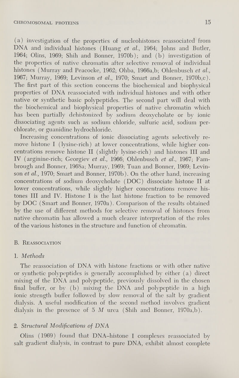 CHROMOSOMAL PROTEINS 15 (a) investigation of the properties of nucleohistones reassociated from DNA and individual histones (Huang et al., 1964; Johns and Butler, 1964; Olins, 1969; Shih and Bonner, 1970b); and (b) investigation of the properties of native chromatin after selective removal of individual histones ( Murray and Peacocke, 1962; Ohba, 1966a,b; Ohlenbusch et al., 1967; Murray, 1969; Levinson et al., 1970; Smart and Bonner, 1970b,c). The first part of this section concerns the biochemical and biophysical properties of DNA reassociated with individual histones and with other native or synthetic basic polypeptides. The second part will deal with the biochemical and biophysical properties of native chromatin which has been partially dehistonized by sodium deoxycholate or by ionic dissociating agents such as sodium chloride, sulfuric acid, sodium Per¬ chlorate, or guanidine hydrochloride. Increasing concentrations of ionic dissociating agents selectively re¬ move histone I ( lysine-rich ) at lower concentrations, while higher con¬ centrations remove histone II (slightly lysine-rich) and histones III and IV ( arginine-rich; Georgiev et al., 1966; Ohlenbusch et al., 1967; Fam- brough and Bonner, 1968a; Murray, 1969; Tuan and Bonner, 1969; Levin¬ son et al., 1970; Smart and Bonner, 1970b). On the other hand, increasing concentrations of sodium deoxycholate (DOC) dissociate histone II at lower concentrations, while slightly higher concentrations remove his¬ tones III and IV. Histone I is the last histone fraction to be removed by DOC (Smart and Bonner, 1970a). Comparison of the results obtained by the use of different methods for selective removal of histones from native chromatin has allowed a much clearer interpretation of the roles of the various histones in the structure and function of chromatin. B. RE ASSOCIATION 1. Methods The reassociation of DNA with histone fractions or with other native or synthetic polypeptides is generally accomplished by either (a) direct mixing of the DNA and polypeptide, previously dissolved in the chosen final buffer, or by (b) mixing the DNA and polypeptide in a high ionic strength buffer followed by slow removal of the salt by gradient dialysis. A useful modification of the second method involves gradient dialysis in the presence of 5 M urea (Shih and Bonner, 1970a,b). 2. Structural Modifications of DNA Olins ( 1969 ) found that DNA-histone I complexes reassociated by salt gradient dialysis, in contrast to pure DNA, exhibit almost complete