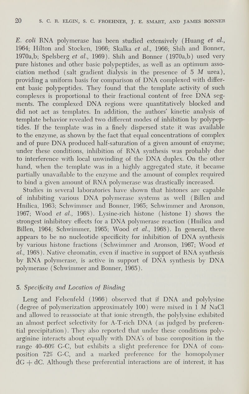 20 s. с. R. ELGIN, S. С. FROEHNER, J. E. SMART, AND JAMES BONNER E. coli RNA polymerase has been studied extensively (Huang et al., 1964; Hilton and Stocken, 1966; Skalka et al., 1966; Shih and Bonner, 1970a,b; Spelsberg et al., 1969). Shih and Bonner ( 1970a,b) used very pure histones and other basic polypeptides, as well as an optimum asso¬ ciation method (salt gradient dialysis in the presence of 5 M urea), providing a uniform basis for comparison of DNA complexed with differ¬ ent basic polypeptides. They found that the template activity of such complexes is proportional to their fractional content of free DNA seg¬ ments. The complexed DNA regions were quantitatively blocked and did not act as templates. In addition, the authors' kinetic analysis of template behavior revealed two different modes of inhibition by polypep¬ tides. If the template was in a finely dispersed state it was available to the enzyme, as shown by the fact that equal concentrations of complex and of pure DNA produced half-saturation of a given amount of enzyme; under these conditions, inhibition of RNA synthesis was probably due to interference with local unwinding of the DNA duplex. On the other hand, when the template was in a highly aggregated state, it became partially unavailable to the enzyme and the amount of complex required to bind a given amount of RNA polymerase was drastically increased. Studies in several laboratories have shown that histones are capable of inhibiting various DNA polymerase systems as well (Billen and Hnilica, 1963; Schwimmer and Bonner, 1965; Schwimmer and Aronson, 1967; Wood et al, 1968). Lysine-rich histone (histone I) shows the strongest inhibitory effects for a DNA polymerase reaction ( Hnilica and Billen, 1964; Schwimmer, 1965; Wood et al., 1968). In general, there appears to be no nucleotide specificity for inhibition of DNA synthesis by various histone fractions (Schwimmer and Aronson, 1967; Wood et al., 1968). Native chromatin, even if inactive in support of RNA synthesis by RNA polymerase, is active in support of DNA synthesis by DNA polymerase ( Schwimmer and Bonner, 1965 ). 5. Specificity and Location of Binding Leng and Felsenfeld (1966) observed that if DNA and polylysine (degree of polymerization approximately 100) were mixed in 1 M NaCl and allowed to reassociate at that ionic strength, the polylysine exhibited an almost perfect selectivity for A-T-rich DNA (as judged by preferen¬ tial precipitation). They also reported that under these conditions poly- arginine interacts about equally with DNA's of base composition in the range 40-60% G-C, but exhibits a slight preference for DNA of com¬ position 72% G-C, and a marked preference for the homopolymer dG -)- dC. Although these preferential interactions are of interest, it has