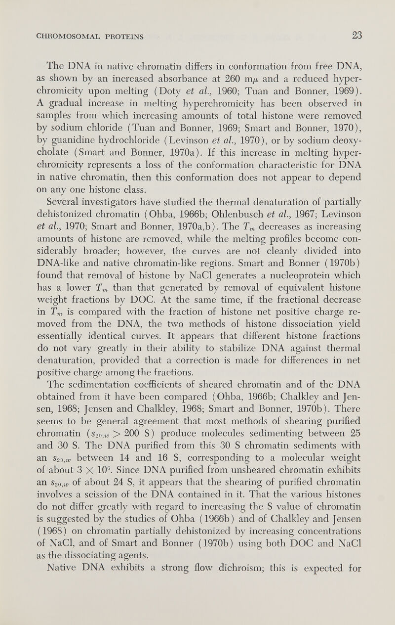 CHROMOSOMAL PROTEINS 23 The DNA in native chromatin differs in conformation from free DNA, as shown by an increased absorbance at 260 m/A and a reduced hyper- chromicity upon melting (Doty et al., 1960; Tuan and Bonner, 1969). A gradual increase in melting hyperchromicity has been observed in samples from which increasing amounts of total histone were removed by sodium chloride (Tuan and Bonner, 1969; Smart and Bonner, 1970), by guanidine hydrochloride (Levinson et al., 1970), or by sodium deoxy- cholate (Smart and Bonner, 1970a). If this increase in melting hyper¬ chromicity represents a loss of the conformation characteristic for DNA in native chromatin, then this conformation does not appear to depend on any one histone class. Several investigators have studied the thermal denaturation of partially dehistonized chromatin (Ohba, 1966b; Ohlenbusch et al., 1967; Levinson et al., 1970; Smart and Bonner, 1970a,b). The Tm decreases as increasing amounts of histone are removed, while the melting profiles become con¬ siderably broader; however, the curves are not cleanly divided into DNA-lilce and native chromatin-like regions. Smart and Bonner (1970b) found that removal of histone by NaCl generates a nucleoprotein which has a lower Tm than that generated by removal of equivalent histone weight fractions by DOC. At the same time, if the fractional decrease in Tm is compared with the fraction of histone net positive charge re¬ moved from the DNA, the two methods of histone dissociation yield essentially identical curves. It appears that different histone fractions do not vary greatly in their ability to stabilize DNA against thermal denaturation, provided that a correction is made for differences in net positive charge among the fractions. The sedimentation coefficients of sheared chromatin and of the DNA obtained from it have been compared (Ohba, 1966b; Chalkley and Jen¬ sen, 1968; Jensen and Chalkley, 1968; Smart and Bonner, 1970b). There seems to be general agreement that most methods of shearing purified chromatin («20,^ > 200 S) produce molecules sedimenting between 25 and 30 S. The DNA purified from this 30 S chromatin sediments with an S2o,w between 14 and 16 S, corresponding to a molecular weight of about 3 X 10®- Since DNA purified from unsheared chromatin exhibits an S20,w of about 24 S, it appears that the shearing of purified chromatin involves a scission of the DNA contained in it. That the various histones do not differ greatly with regard to increasing the S value of chromatin is suggested by the studies of Ohba (1966b) and of Chalkley and Jensen (196S) on chromatin partially dehistonized by increasing concentrations of NaCl, and of Smart and Bonner (1970b) using both DOC and NaCl as the dissociating agents. Native DNA exhibits a strong flow dichroism; this is expected for