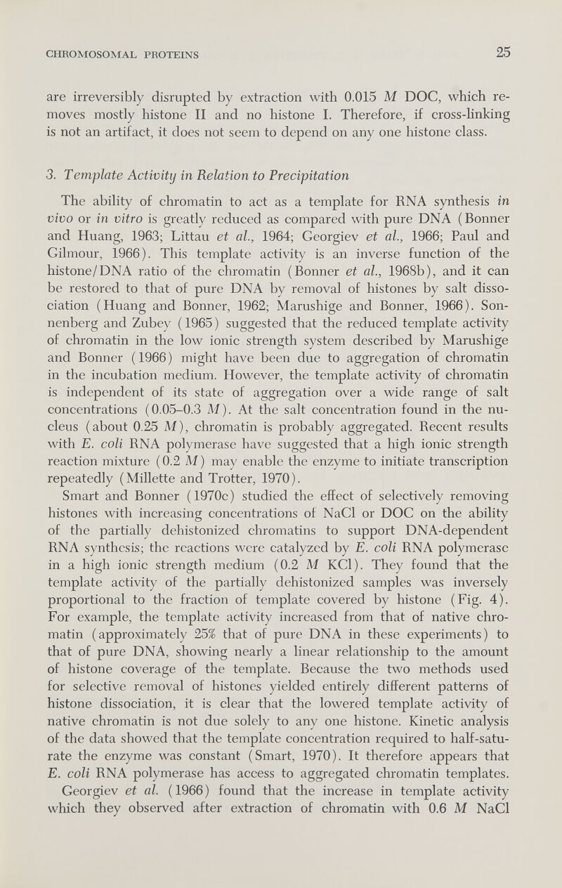 CHROMOSOMAL PROTEINS 25 are irreversibly disrupted by extraction with 0.015 M DOC, which re¬ moves mostly histone II and no histone I. Therefore, if cross-linking is not an artifact, it does not seem to depend on any one histone class. 3. Tempiate Activity in Relation to Precipitation The ability of chromatin to act as a template for RNA synthesis in vivo or in vitro is greatly reduced as compared with pure DNA (Bonner and Huang, 1963; Littau et al., 1964; Georgiev et al., 1966; Paul and Gilmour, 1966). This template activity is an inverse function of the histone/DNA ratio of the chromatin (Bonner et al., 1968b), and it can be restored to that of pure DNA by removal of histones by salt disso¬ ciation (Huang and Bonner, 1962; Marushige and Bonner, 1966). Son¬ nenberg and Zubey ( 1965 ) suggested that the reduced template activity of chromatin in the low ionic strength system described by Marushige and Bonner (1966) might have been due to aggregation of chromatin in the incubation medium. However, the template activity of chromatin is independent of its state of aggregation over a wide range of salt concentrations (0.05-0.3 M). At the salt concentration found in the nu¬ cleus (about 0.25 M), chromatin is probably aggregated. Recent results with E. coli RNA polymerase have suggested that a high ionic strength reaction mixture (0.2 M) may enable the enzyme to initiate transcription repeatedly (Millette and Trotter, 1970). Smart and Bonner (1970c) studied the effect of selectively removing histones with increasing concentrations of NaCl or DOC on the ability of the partially dehistonized chromatins to support DNA-dependent RNA synthesis; the reactions were catalyzed by E. coli RNA polymerase in a high ionic strength medium (0.2 M KCl). They found that the template activity of the partially dehistonized samples was inversely proportional to the fraction of template covered by histone (Fig. 4). For example, the template activity increased from that of native chro¬ matin (approximately 25% that of pure DNA in these experiments) to that of pure DNA, showing nearly a linear relationship to the amount of histone coverage of the template. Because the two methods used for selective removal of histones yielded entirely different patterns of histone dissociation, it is clear that the lowered template activity of native chromatin is not due solely to any one histone. Kinetic analysis of the data showed that the template concentration required to half-satu¬ rate the enzyme was constant (Smart, 1970). It therefore appears that E. coli RNA polymerase has access to aggregated chromatin templates. Georgiev et al. (1966) found that the increase in template activity which they observed after extraction of chromatin with 0.6 M NaCl