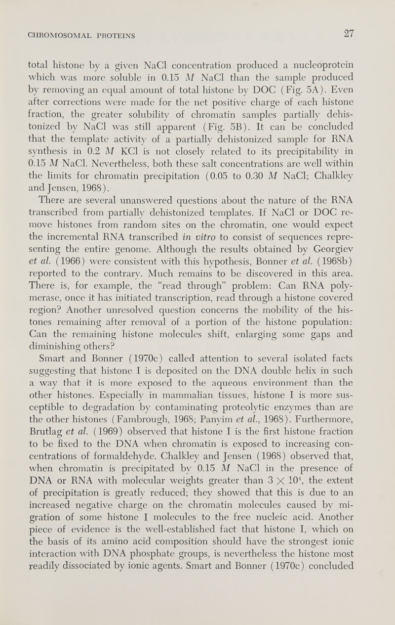 CHROMOSOMAL PROTEINS 27 total histone by a given NaCl concentration produced a nucleoprotein which was more soluble in 0.15 M NaCl than the sample produced by removing an equal amount of total histone by DOC (Fig. 5A). Even after corrections were made for the net positive charge of each histone fraction, the greater solubility of chromatin samples partially dehis- tonized by NaCl was still apparent (Fig. 5B). It can be concluded that the template activity of a partially dehistonized sample for RNA synthesis in 0.2 M KCl is not closely related to its precipitability in 0.15 M NaCl. Nevertheless, both these salt concentrations are well within the limits for chromatin precipitation (0.05 to 0.30 M NaCl; Chalkley and Jensen, 1968). There are several unanswered questions about the nature of the RNA transcribed from partially dehistonized templates. If NaCl or DOC re¬ move histones from random sites on the chromatin, one would expect the incremental RNA transcribed in vitro to consist of sequences repre¬ senting the entire genome. Although the results obtained by Georgiev et al. (1966) were consistent with this hypothesis, Bonner et al. (1968b) reported to the contrary. Much remains to be discovered in this area. There is, for example, the read through problem: Can RNA poly¬ merase, once it has initiated transcription, read through a histone covered region? Another unresolved question concerns the mobility of the his¬ tones remaining after removal of a portion of the histone population: Can the remaining histone molecules shift, enlarging some gaps and diminishing others? Smart and Bonner (1970c) called attention to several isolated facts suggesting that histone I is deposited on the DNA double helix in such a way that it is more exposed to the aqueous environment than the other histones. Especially in mammalian tissues, histone I is more sus¬ ceptible to degradation by contaminating proteolytic enzymes than are the other histones (Fambrough, 1968; Panyim et al., 1968). Furthermore, Brutlag et al. (1969) observed that histone I is the first histone fraction to be fixed to the DNA when chromatin is exposed to increasing con¬ centrations of formaldehyde. Chalkley and Jensen (1968) observed that, when chromatin is precipitated by 0.15 M NaCl in the presence of DNA or RNA with molecular weights greater than 3 X 10^, the extent of precipitation is greatly reduced; they showed that this is due to an increased negative charge on the chromatin molecules caused by mi¬ gration of some histone I molecules to the free nucleic acid. Another piece of evidence is the well-established fact that histone I, which on the basis of its amino acid composition should have the strongest ionic interaction with DNA phosphate groups, is nevertheless the histone most readily dissociated by ionic agents. Smart and Bonner (1970c) concluded
