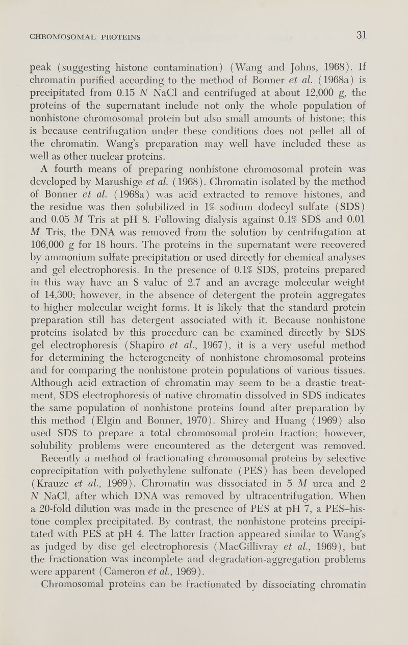 CHROMOSOMAL PROTEINS 31 peak (suggesting histone contamination) (Wang and Johns, 1968). If chromatin purified according to the method of Bonner et al. ( 1968a ) is precipitated from 0.15 IV NaCl and centrifuged at about 12,000 g, the proteins of the supernatant include not only the whole population of nonhistone chromosomal protein but also small amounts of histone; this is because centrifugation under these conditions does not pellet all of the chromatin. Wang's preparation may well have included these as well as other nuclear proteins. A fourth means of preparing nonhistone chromosomal protein was developed by Marushige et al. (1968). Chromatin isolated by the method of Bonner et al. ( 1968a ) was acid extracted to remove histones, and the residue was then solubilized in 1% sodium dodecyl sulfate (SDS) and 0.05 M Tris at pH 8. Following dialysis against 0.1% SDS and 0.01 M Tris, the DNA was removed from the solution by centrifugation at 106,000 g for 18 hours. The proteins in the supernatant were recovered by ammonium sulfate precipitation or used directly for chemical analyses and gel electrophoresis. In the presence of 0.1% SDS, proteins prepared in this way have an S value of 2.7 and an average molecular weight of 14,300; however, in the absence of detergent the protein aggregates to higher molecular weight forms. It is likely that the standard protein preparation still has detergent associated with it. Because nonhistone proteins isolated by this procedure can be examined directly by SDS gel electrophoresis (Shapiro et al., 1967), it is a very useful method for determining the heterogeneity of nonhistone chromosomal proteins and for comparing the nonhistone protein populations of various tissues. Although acid extraction of chromatin may seem to be a drastic treat¬ ment, SDS electrophoresis of native chromatin dissolved in SDS indicates the same population of nonhistone proteins found after preparation by this method (Elgin and Bonner, 1970). Shirey and Huang (1969) also used SDS to prepare a total chromosomal protein fraction; however, solubility problems were encountered as the detergent was removed. Recently a method of fractionating chromosomal proteins by selective coprecipitation with polyethylene sulfonate (PES) has been developed (Krauze et al., 1969). Chromatin was dissociated in 5 M urea and 2 N NaCl, after which DNA was removed by ultracentrifugation. When a 20-fold dilution was made in the presence of PES at pH 7, a PES-his- tone complex precipitated. By contrast, the nonhistone proteins precipi¬ tated with PES at pH 4. The latter fraction appeared similar to Wang's as judged by disc gel electrophoresis ( MacGillivray et al, 1969), but the fractionation was incomplete and degradation-aggregation problems were apparent ( Cameron et al., 1969 ). Chromosomal proteins can be fractionated by dissociating chromatin