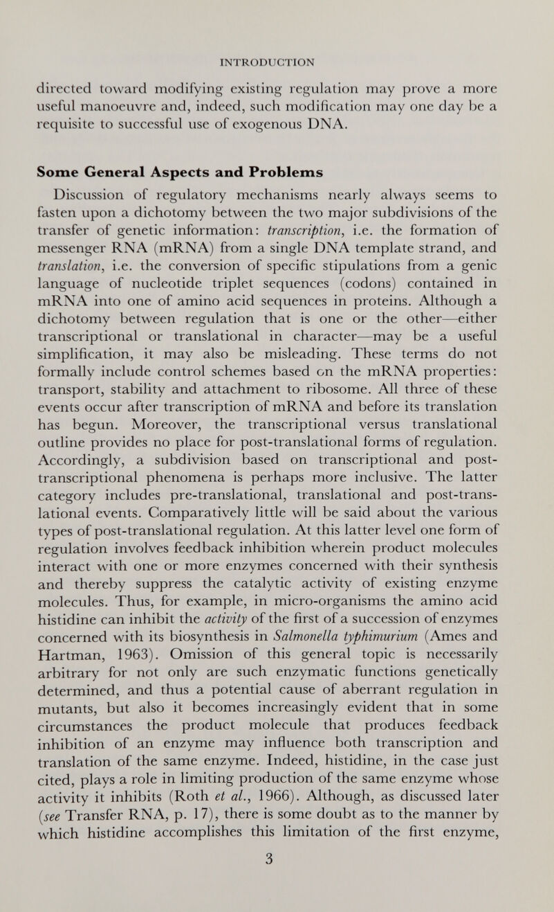 INTRODUCTION directed toward modifying existing regulation may prove a more useful manoeuvre and, indeed, such modification may one day be a requisite to successful use of exogenous DNA. Some General Aspects and Problems Discussion of regulatory mechanisms nearly always seems to fasten upon a dichotomy between the two major subdivisions of the transfer of genetic information: transcription, i.e. the formation of messenger RNA (mRNA) from a single DNA template strand, and translation, i.e. the conversion of specific stipulations from a genie language of nucleotide triplet sequences (codons) contained in mRNA into one of amino acid sequences in proteins. Although a dichotomy between regulation that is one or the other—either transcriptional or translational in character—may be a useful simplification, it may also be misleading. These terms do not formally include control schemes based on the mRNA properties; transport, stability and attachment to ribosome. All three of these events occur after transcription of mRNA and before its translation has begun. Moreover, the transcriptional versus translational outline provides no place for post-translational forms of regulation. Accordingly, a subdivision based on transcriptional and post- transcriptional phenomena is perhaps more inclusive. The latter category includes pre-translational, translational and post-trans¬ lational events. Comparatively little will be said about the various types of post-translational regulation. At this latter level one form of regulation involves feedback inhibition wherein product molecules interact with one or more enzymes concerned with their synthesis and thereby suppress the catalytic activity of existing enzyme molecules. Thus, for example, in micro-organisms the amino acid histidine can inhibit the activity of the first of a succession of enzymes concerned with its biosynthesis in Salmonella typhimurium (Ames and Hartman, 1963). Omission of this general topic is necessarily arbitrary for not only are such enzymatic functions genetically determined, and thus a potential cause of aberrant regulation in mutants, but also it becomes increasingly evident that in some circumstances the product molecule that produces feedback inhibition of an enzyme may influence both transcription and translation of the same enzyme. Indeed, histidine, in the case just cited, plays a role in limiting production of the same enzyme whose activity it inhibits (Roth et al., 1966). Although, as discussed later {see Transfer RNA, p. 17), there is some doubt as to the manner by which histidine accomplishes this limitation of the first enzyme, 3