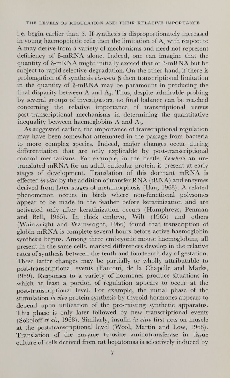 THE LEVELS OF REGULATION AND THEIR RELATIVE IMPORTANCE i.e. begin earlier than ß. If synthesis is disproportionately increased in young haemopoietic cells then the limitation of Aj with respect to A may derive from a variety of mechanisms and need not represent deficiency of ô-mRNA alone. Indeed, one can imagine that the quantity of 8-mRNA might initially exceed that of ß-mRNA but be subject to rapid selective degradation. On the other hand, if there is prolongation of Ô synthesis vis-a-vis ¡3 then transcriptional limitation in the quantity of 5-mRNA may be paramount in producing the final disparity between A and A2. Thus, despite admirable probing by several groups of investigators, no final balance can be reached concerning the relative importance of transcriptional versus post-transcriptional mechanisms in determining the quantitative inequality between haemoglobins A and Ag. As suggested earlier, the importance of transcriptional regulation may have been somewhat attenuated in the passage from bacteria to more complex species. Indeed, major changes occur during differentiation that are only explicable by post-transcriptional control mechanisms. For example, in the beetle Tenebria an un¬ translated mRNA for an adult cuticular protein is present at early stages of development. Translation of this dormant mRNA is effected in vitro by the addition of transfer RNA (tRNA) and enzymes derived from later stages of metamorphosis (Ilan, 1968). A related phenomenon occurs in birds where non-functional polysomes appear to be made in the feather before keratinization and are activated only after keratinization occurs (Humphreys, Penman and Bell, 1965). In chick embryo. Wilt (1965) and others (Wainwright and Wainwright, 1966) found that transcription of globin mRNA is complete several hours before active haemoglobin synthesis begins. Among three embryonic mouse haemoglobins, all present in the same cells, marked differences develop in the relative rates of synthesis between the tenth and fourteenth day of gestation. These latter changes may be partially or wholly attributable to post-transcriptional events (Fantoni, de la Chapelle and Marks, 1969). Responses to a variety of hormones produce situations in which at least a portion of regulation appears to occur at the post-transcriptional level. For example, the initial phase of the stimulation in vivo protein synthesis by thyroid hormones appears to depend upon utilization of the pre-existing synthetic apparatus. This phase is only later followed by new transcriptional events (Sokoloff et al., 1968). Similarly, insulin in vitro first acts on muscle at the post-transcriptional level (Wool, Martin and Low, 1968). Translation of the enzyme tyrosine aminotransferase in tissue culture of cells derived from rat hepatomas is selectively induced by 7