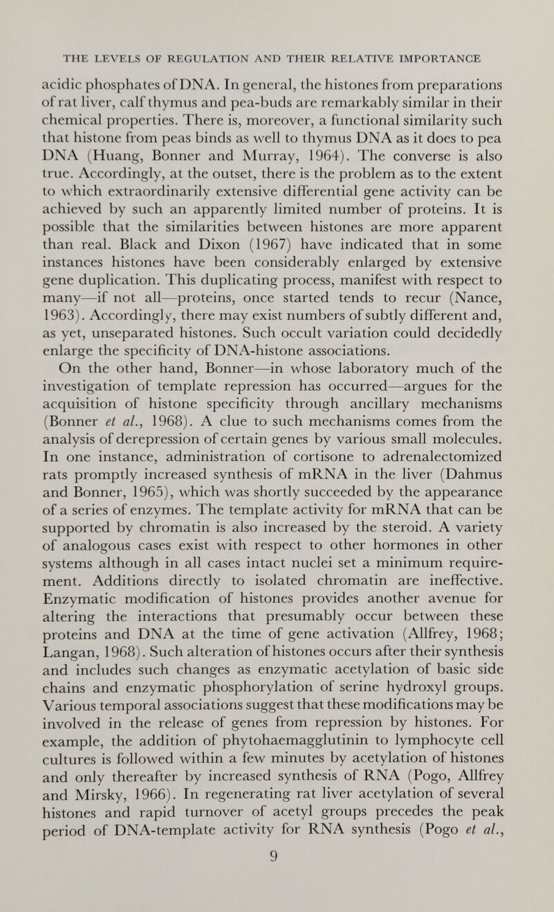 THE LEVELS OF REGULATION AND THEIR RELATIVE IMPORTANCE acidic phosphates of DNA. In general, the histones from preparations of rat liver, calf thymus and pea-buds are remarkably similar in their chemical properties. There is, moreover, a functional similarity such that histone from peas binds as well to thymus DNA as it does to pea DNA (Huang, Bonner and Murray, 1964). The converse is also true. Accordingly, at the outset, there is the problem as to the extent to which extraordinarily extensive differential gene activity can be achieved by such an apparently limited number of proteins. It is possible that the similarities between histones are more apparent than real. Black and Dixon (1967) have indicated that in some instances histones have been considerably enlarged by extensive gene duplication. This duplicating process, manifest with respect to many—if not all—proteins, once started tends to recur (Nance, 1963). Accordingly, there may exist numbers of subtly different and, as yet, unseparated histones. Such occult variation could decidedly enlarge the specificity of DNA-histone associations. On the other hand, Bonner—in whose laboratory much of the investigation of template repression has occurred—argues for the acquisition of histone specificity through ancillary mechanisms (Bonner et al., 1968). A clue to such mechanisms comes from the analysis of derepression of certain genes by various small molecules. In one instance, administration of cortisone to adrenalectomized rats promptly increased synthesis of mRNA in the liver (Dahmus and Bonner, 1965), which was shortly succeeded by the appearance of a series of enzymes. The template activity for mRNA that can be supported by chromatin is also increased by the steroid. A variety of analogous cases exist with respect to other hormones in other systems although in all cases intact nuclei set a minimum require¬ ment. Additions directly to isolated chromatin are ineffective. Enzymatic modification of histones provides another avenue for altering the interactions that presumably occur between these proteins and DNA at the time of gene activation (Allfrey, 1968; Langan, 1968). Such alteration of histones occurs after their synthesis and includes such changes as enzymatic acetylation of basic side chains and enzymatic phosphorylation of serine hydroxyl groups. Various temporal associations suggest that these modifications may be involved in the release of genes from repression by histones. For example, the addition of phytohaemagglutinin to lymphocyte cell cultures is followed within a few minutes by acetylation of histones and only thereafter by increased synthesis of RNA (Pogo, Allfrey and Mirsky, 1966). In regenerating rat liver acetylation of several histones and rapid turnover of acetyl groups precedes the peak period of DNA-template activity for RNA synthesis (Pogo et al., 9