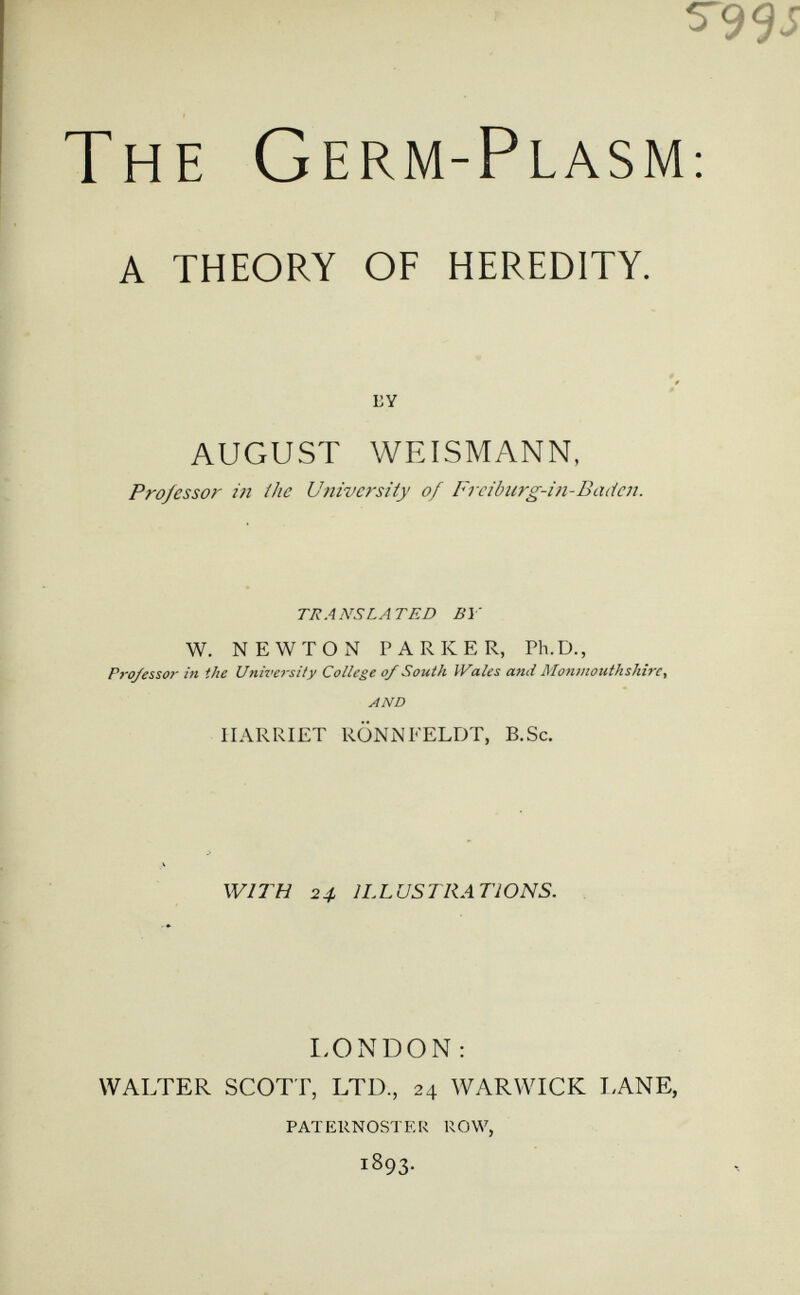 ^9es The Germ-Plasm: A THEORY OF HEREDITY. LY AUGUST WEISMANN, Professor in the University of Frcibiirg-i)i-Badcn. TRANSLATED BY W. NEWTON PARKER, Ph.D., P}-o/essor in the University College of South Picales and Monmouthshire, AND HARRIET RÖNNI'ELDT, B.Sc. WITH 2ф ILLUSTRATIONS. I.ONDON : WALTER SCOTT, LTD., 24 WARWICK I.ANE, PATERNOSTER ROW, 1893.