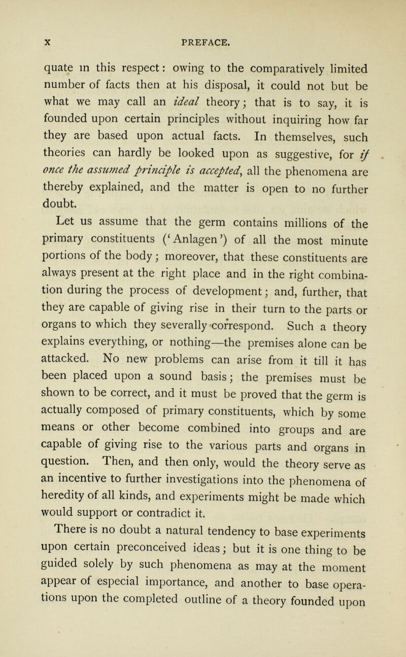 X PREFACE. quate in this respect: owing to the comparatively limited number of facts then at his disposal, it could not but be what we may call an ideal theory; that is to say, it is founded upon certain principles without inquiring how far they are based upon actual facts. In themselves, such theories can hardly be looked upon as suggestive, for if . once the assumed principle is accepted^ all the phenomena are thereby explained, and the matter is open to no further doubt. Let us assume that the germ contains millions of the primary constituents ('Anlagen') of all the most minute portions of the body ; moreover, that these constituents are always present at the right place and in the right combina¬ tion during the process of development ; and, further, that they are capable of giving rise in their turn to the parts or organs to which they severally-correspond. Such a theory explains everything, or nothing—the premises alone can be attacked. No new problems can arise from it till it has been placed upon a sound basis ; the premises must be shown to be correct, and it must be proved that the germ is actually composed of primary constituents, which by some means or other become combined into groups and are capable of giving rise to the various parts and organs in question. Then, and then only, would the theory serve as an incentive to further investigations into the phenomena of heredity of all kinds, and experiments might be made which would support or contradict it. There is no doubt a natural tendency to base experiments upon certain preconceived ideas ; but it is one thing to be guided solely by such phenomena as may at the moment appear of especial importance, and another to base opera¬ tions upon the completed outline of a theory founded upon