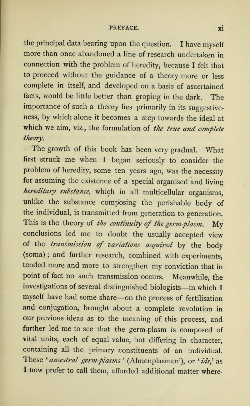 PREFACE. xi the principal data bearing upon the question, I have myself more than once abandoned a line of research undertaken in connection with the problem of heredity, because I felt that to proceed without the guidance of a theory more or less complete in itself, and developed on a basis of ascertained facts, would be little better than groping in the dark. The importance of such a theory lies primarily in its suggestive- ness, by which alone it becomes a step towards the ideal at which we aim, viz., the formulation of the true and complete theory. The growth of this book has been very gradual. What first struck me when I began seriously to consider the problem of heredity, some ten years ago, was the necessity for assuming the existence of a special organised and living hereditary substance, which in all multicellular organisms, unlike the substance composing the perishable body of the individual, is transmitted from generation to generation. This is the theory of the continuity of the germ-plasm. My conclusions led me to doubt the usually accepted view of the transmission of variations acquired by the body (soma) ; and further research, combined with experiments, tended more and more to strengthen my conviction that in point of fact no such transmission occurs. Meanwhile, the investigations of several distinguished biologists—in which I myself have had some share—on the process of fertilisation and conjugation, brought about a complete revolution in our previous ideas as to the meaning of this process, and further led me to see that the germ-plasm is composed of vital units, each of equal value, but differing in character, containing all the primary constituents of an individual. These ' ancestral ger7n-plasms ' (Ahnenplasmen'), or ' ids^ as I now prefer to call them, afforded additional matter where-