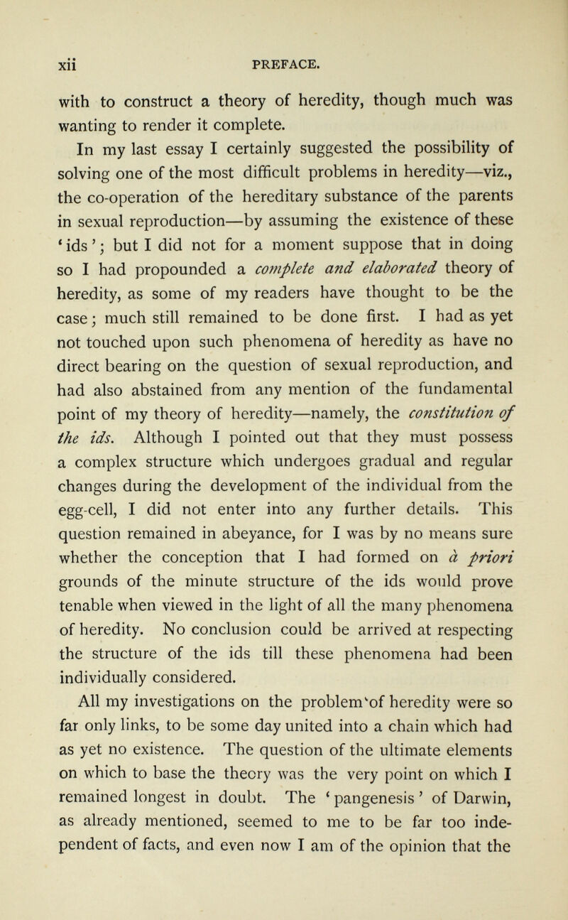 Xll PREFACE. with to construct a theory of heredity, though much was wanting to render it complete. In my last essay I certainly suggested the possibility of solving one of the most difficult problems in heredity—viz., the co-operation of the hereditary substance of the parents in sexual reproduction—by assuming the existence of these ' ids ' ; but I did not for a moment suppose that in doing so I had propounded a complete and elaborated theory of heredity, as some of my readers have thought to be the case ; much still remained to be done first. I had as yet not touched upon such phenomena of heredity as have no direct bearing on the question of sexual reproduction, and had also abstained from any mention of the fundamental point of my theory of heredity—namely, the constitution of the ids. Although I pointed out that they must possess a complex structure which undergoes gradual and regular changes during the development of the individual from the egg-cell, I did not enter into any further details. This question remained in abeyance, for I was by no means sure whether the conception that I had formed on à pñori grounds of the minute structure of the ids would prove tenable when viewed in the light of all the many phenomena of heredity. No conclusion could be arrived at respecting the structure of the ids till these phenomena had been individually considered. All my investigations on the problem^of heredity were so far only links, to be some day united into a chain which had as yet no existence. The question of the ultimate elements on which to base the theory was the very point on which I remained longest in doubt. The ' pangenesis ' of Darwin, as already mentioned, seemed to me to be far too inde¬ pendent of facts, and even now I am of the opinion that the