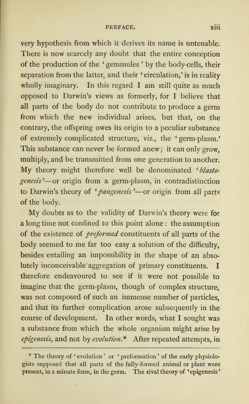 PREFACE. xiii very hypothesis from which it derives its name is untenable. There is now scarcely any doubt that the entire conception of the production of the ' gemmules ' by the body-cells, their separation from the latter, and their ' circulation,' is in reality wholly imaginary. In this regard I am still quite as much opposed to Darwin's views as formerly, for I believe that all parts of the body do not contribute to produce a germ from which the new individual arises, but that, on the contrary, the offspring owes its origin to a peculiar substance of extremely complicated structure, viz., the 'germ-plasm.' This substance can never be formed anew; it can only grow, multiply, and be transmitted from one generation to another. My theory might therefore well be denominated ^ blasto- genesis^—or origin from a germ-plasm, in contradistinction to Darwin's theory of ''pangenesis '—or origin from all parts of the body. My doubts as to the validity of Darwin's theory were for a long time not confined to this point alone : the assumption of the existence of preformed constituents of all parts of the body seemed to me far too easy a solution of the difficulty, besides entailing an impossibility in the shape of an abso¬ lutely inconceivable aggregation of primary constituents. I therefore endeavoured to see if it were not possible to imagine that the germ-plasm, though of complex structure, was not composed of such an immense number of particles, and that its further complication arose subsequently in the course of development. In other words, what I sought was a substance from which the whole organism might arise by epigénesis^ and not by evolution.''' After repeated attempts, in * The theory of ' evolution ' or ' preformation ' of the early physiolo¬ gists supposed that all parts of the fully-formed animal or plant were present, in a minute form, in the germ. The rival theory of 'epigénesis '