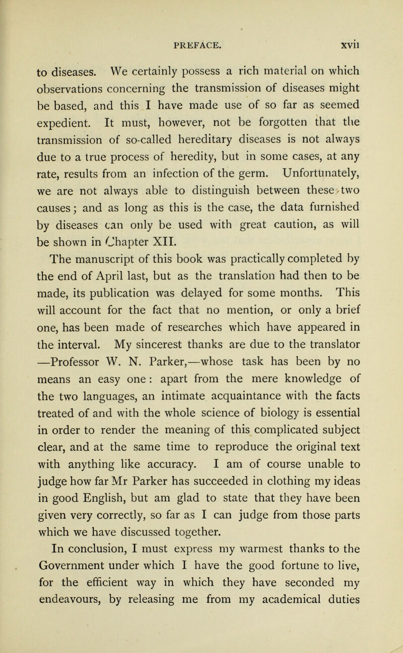 PREFACE. xvil to diseases. We certainly possess a rich material on which observations concerning the transmission of diseases might be based, and this I have made use of so far as seemed expedient. It must, however, not be forgotten that the transmission of so-called hereditary diseases is not always due to a true process of heredity, but in some cases, at any rate, results from an infection of the germ. Unfortunately, we are not always able to distinguish between these-two causes ; and as long as this is the case, the data furnished by diseases can only be used with great caution, as will be shown in Chapter XII. The manuscript of this book was practically completed by the end of April last, but as the translation had then to be made, its publication was delayed for some months. This will account for the fact that no mention, or only a brief one, has been made of researches which have appeared in the interval. My sincerest thanks are due to the translator —Professor W. N. Parker,—whose task has been by no means an easy one ; apart from the mere knowledge of the two languages, an intimate acquaintance with the facts treated of and with the whole science of biology is essential in order to render the meaning of this complicated subject clear, and at the same time to reproduce the original text with anything like accuracy. I am of course unable to judge how far Mr Parker has succeeded in clothing my ideas in good English, but am glad to state that they have been given very correctly, so far as I can judge from those parts which we have discussed together. In conclusion, I must express my warmest thanks to the Government under which I have the good fortune to live, for the efficient way in which they have seconded my endeavours, by releasing me from my academical duties