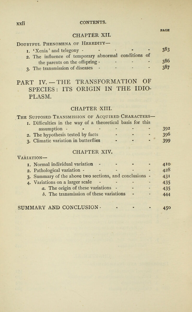 xxiî CONTENTS. PAGE CHAPTER XTI. Doubtful Phenomena of Heredity— 1. ' Xenia ' and telegony - - - • - 383 2. The influence of temporary abnormal conditions of the parents on the offspring - - - - 386 3. The transmission of diseases - - - - 387 PART IV.—THE TRANSFORMATION OF SPECIES: ITS ORIGIN IN THE IDIO¬ PLASM. CHAPTER XHI. The Supposed Transmission of Acquired Characters— I. Difficulties in the way of a theoretical basis for this assumption ------ 392 2. The hypothesis tested by facts - - - 396 3. Climatic variation in butterflies • - -  399 CHAPTER XIV. Variation— 1. Normal individual variation .... 410 2. Pathological variation ----- 428 3. Summary of the above two sections, and conclusions - 431 4. Variations on a larger scale - . . . 455 a. The origin of these variations - - - 435 b. The transmission of these variations - - 444 SUMMARY AND CONCLUSION -