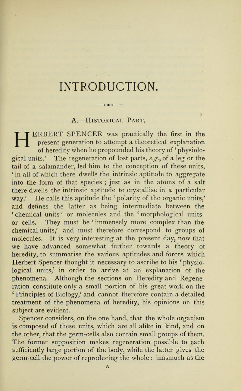 INTRODUCTION. '/ A.—Historical Part. HERBERT SPENCER was practically the first in the present generation to attempt a theoretical explanation of heredity when he propounded his theory of 'physiolo¬ gical units.' The regeneration of lost parts, of a leg or the tail of a salaniander, led him to the conception of these units, ' in all of which there dwells the intrinsic aptitude to aggregate into the form of that species ; just as in the atoms of a salt there dwells the intrinsic aptitude to crystallise in a particular way.' He calls this aptitude the ' polarity of the organic units,' and defines the latter as being intermediate between the ' chemical units ' or molecules and the ' morphological units or cells. They must be ' immensely more complex than the chemical units,' and must therefore correspond to groups of molecules. It is very interesting at the present day, now that we have advanced somewhat further towards a theory of heredity, to summarise the various aptitudes and forces which Herbert Spencer thought it necessary to ascribe to his 'physio¬ logical units,' in order to arrive at an explanation of the phenomena. Although the sections on Heredity and Regene¬ ration constitute only a small portion of his great work on the ' Principles of Biology,' and cannot therefore contain a detailed treatment of the phenomena of heredity, his opinions on this subject are evident. Spencer considers, on the one hand, that the whole organism is composed of these units, which are all alike in kind, and on the other, that the germ-cells also contain small groups of them. The former supposition makes regeneration possible to each sufficiently large portion of the body, while the latter gives the germ-cell the power of reproducing the whole : inasmuch as the a