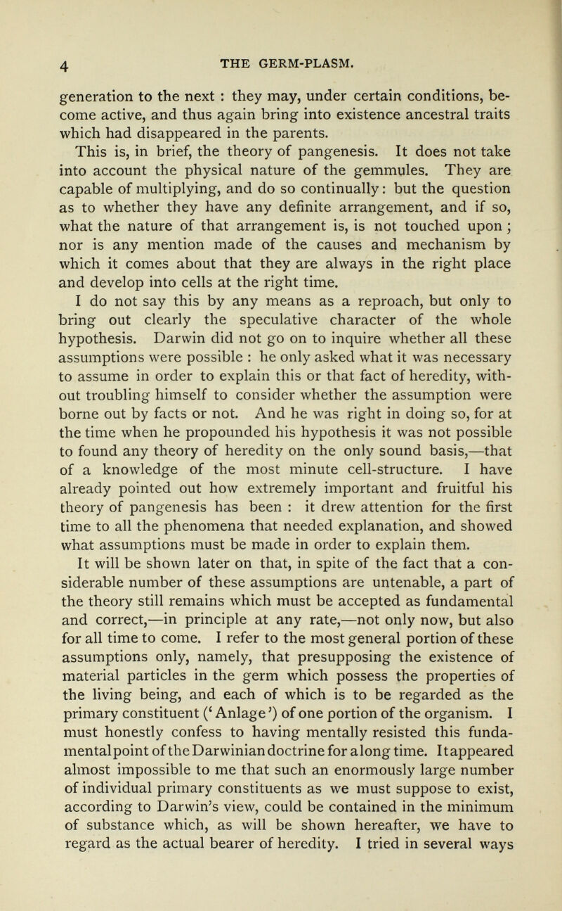 4 THE GERM-PLASM. generation to the next : they may, under certain conditions, be¬ come active, and thus again bring into existence ancestral traits which had disappeared in the parents. This is, in brief, the theory of pangenesis. It does not take into account the physical nature of the gemmules. They are capable of multiplying, and do so continually : but the question as to whether they have any definite arrangement, and if so, what the nature of that arrangement is, is not touched upon ; nor is any mention made of the causes and mechanism by which it comes about that they are always in the right place and develop into cells at the right time. I do not say this by any means as a reproach, but only to bring out clearly the speculative character of the whole hypothesis. Darwin did not go on to inquire whether all these assumptions were possible : he only asked what it was necessary to assume in order to explain this or that fact of heredity, with¬ out troubling himself to consider whether the assumption were borne out by facts or not. And he was right in doing so, for at the time when he propounded his hypothesis it was not possible to found any theory of heredity on the only sound basis,—that of a knowledge of the most minute cell-structure. I have already pointed out how extremely important and fruitful his theory of pangenesis has been : it drew attention for the first time to all the phenomena that needed explanation, and showed what assumptions must be made in order to explain them. It will be shown later on that, in spite of the fact that a con¬ siderable number of these assumptions are untenable, a part of the theory still remains which must be accepted as fundamental and correct,—in principle at any rate,—not only now, but also for all time to come. I refer to the most general portion of these assumptions only, namely, that presupposing the existence of material particles in the germ which possess the properties of the living being, and each of which is to be regarded as the primary constituent (' Anlage ') of one portion of the organism. I must honestly confess to having mentally resisted this funda- mentalpoint of the Darwinian doctrine for along time. It appeared almost impossible to me that such an enormously large number of individual primary constituents as we must suppose to exist, according to Darwin's view, could be contained in the minimum of substance which, as will be shown hereafter, we have to regard as the actual bearer of heredity. I tried in several ways