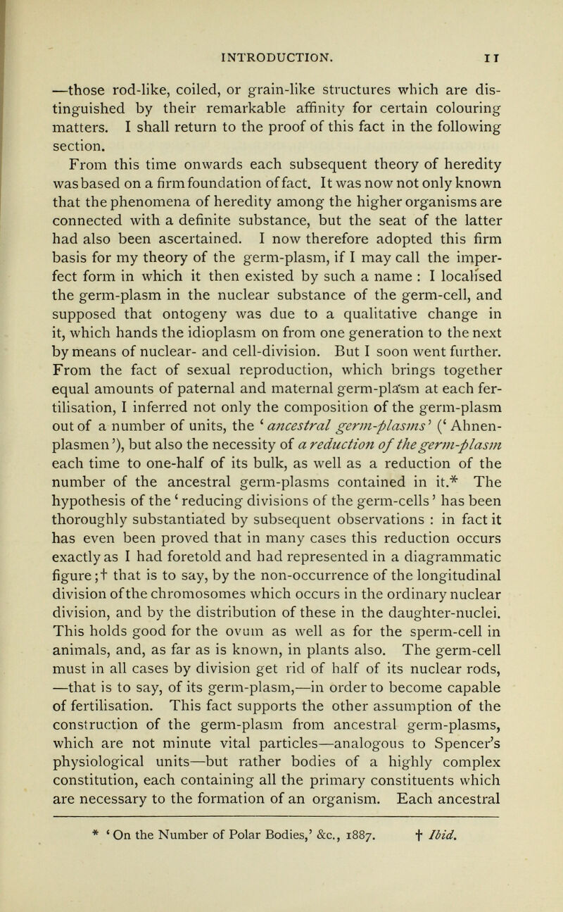 INTRODUCTION. II —those rod-like, coiled, or grain-like structures which are dis¬ tinguished by their remarkable affinity for certain colouring matters. I shall return to the proof of this fact in the following section. From this time onwards each subsequent theory of heredity was based on a firm foundation of fact. It was now not only known that the phenomena of heredity among the higher organisms are connected with a definite substance, but the seat of the latter had also been ascertained. I now therefore adopted this firm basis for my theory of the germ-plasm, if I may call the imper¬ fect form in which it then existed by such a name : I localised the germ-plasm in the nuclear substance of the germ-cell, and supposed that ontogeny was due to a qualitative change in it, which hands the idioplasm on from one generation to the next by means of nuclear- and cell-division. But I soon went further. From the fact of sexual reproduction, which brings together equal amounts of paternal and maternal germ-pla'sm at each fer¬ tilisation, I inferred not only the composition of the germ-plasm out of a number of units, the ' a7icestral germ-plasms ' (' Ahnen- plasmen'), but also the necessity of a reduction of the germ-plasm each time to one-half of its bulk, as well as a reduction of the number of the ancestral germ-plasms contained in it.* The hypothesis of the ' reducing divisions of the germ-cells ' has been thoroughly substantiated by subsequent observations : in fact it has even been proved that in many cases this reduction occurs exactly as I had foretold and had represented in a diagrammatic figure;! that is to say, by the non-occurrence of the longitudinal division of the chromosomes which occurs in the ordinary nuclear division, and by the distribution of these in the daughter-nuclei. This holds good for the ovum as well as for the sperm-cell in animals, and, as far as is known, in plants also. The germ-cell must in all cases by division get rid of half of its nuclear rods, —that is to say, of its germ-plasm,—in order to become capable of fertilisation. This fact supports the other assumption of the construction of the germ-plasm from ancestral germ-plasms, which are not minute vital particles—analogous to Spencer's physiological units—but rather bodies of a highly complex constitution, each containing all the primary constituents which are necessary to the formation of an organism. Each ancestral * ' On the Number of Polar Bodies,' &c., 1887. f Ibid.