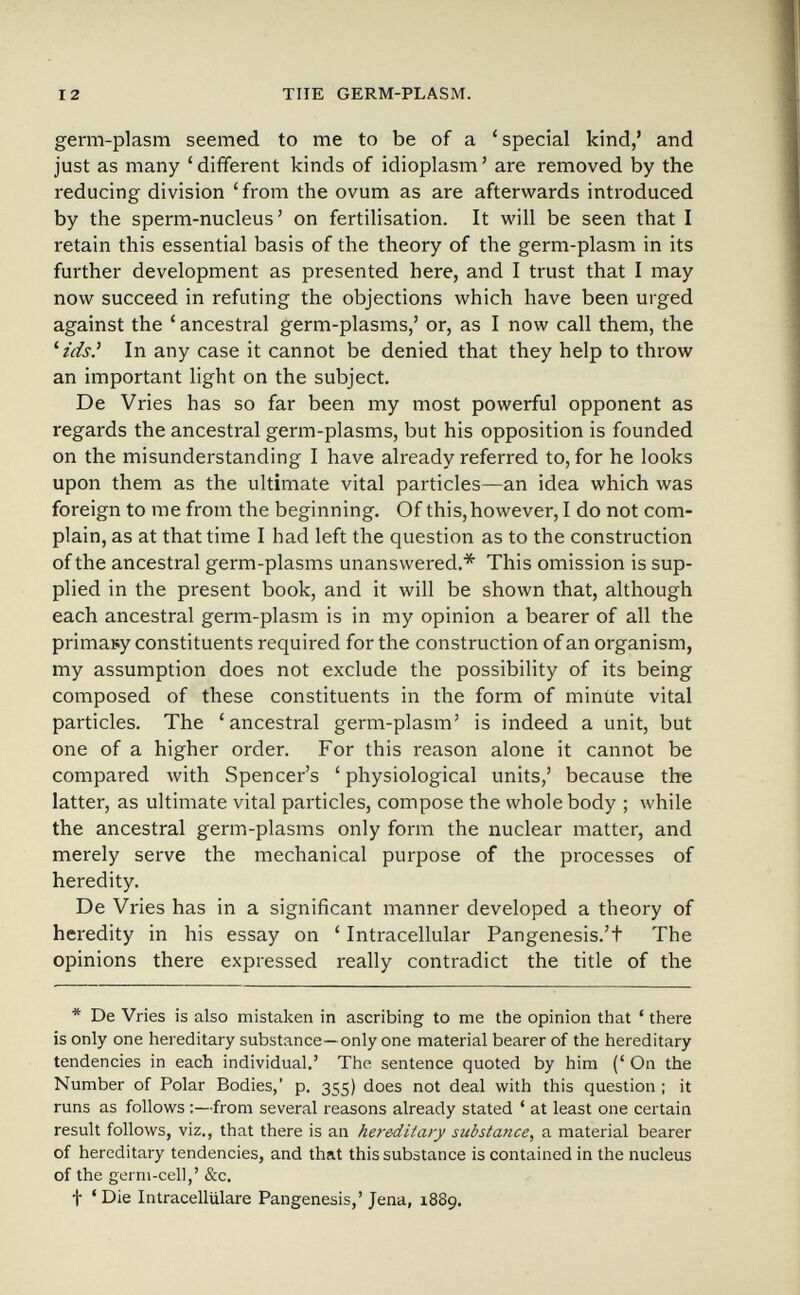 12 TUE GERM-PLASM. germ-plasm seemed to me to be of a 'special kind,' and just as many ' different kinds of idioplasm ' are removed by the reducing division ' from the ovum as are afterwards introduced by the sperm-nucleus' on fertilisation. It will be seen that I retain this essential basis of the theory of the germ-plasm in its further development as presented here, and I trust that I may now succeed in refuting the objections which have been urged against the ' ancestral germ-plasms,' or, as I now call them, the '¿ds.' In any case it cannot be denied that they help to throw an important light on the subject. De Vries has so far been my most powerful opponent as regards the ancestral germ-plasms, but his opposition is founded on the misunderstanding I have already referred to, for he looks upon them as the ultimate vital particles—an idea which was foreign to me from the beginning. Of this, however, I do not com¬ plain, as at that time I had left the question as to the construction of the ancestral germ-plasms unanswered.* This omission is sup¬ plied in the present book, and it will be shown that, although each ancestral germ-plasm is in my opinion a bearer of all the primary constituents required for the construction of an organism, my assumption does not exclude the possibility of its being composed of these constituents in the form of minüte vital particles. The 'ancestral germ-plasm' is indeed a unit, but one of a higher order. For this reason alone it cannot be compared with Spencer's 'physiological units,' because the latter, as ultimate vital particles, compose the whole body ; while the ancestral germ-plasms only form the nuclear matter, and merely serve the mechanical purpose of the processes of heredity. De Vries has in a significant manner developed a theory of heredity in his essay on ' Intracellular Pangenesis.'t The opinions there expressed really contradict the title of the * De Vries is also mistaken in ascribing to me the opinion that ' there is only one hereditary substance—only one material bearer of the hereditary tendencies in each individual.' The sentence quoted by him (' On the Number of Polar Bodies,' p. 355) does not deal with this question ; it runs as follows :—from several reasons already stated ' at least one certain result follows, viz., that there is an hereditary substance, a material bearer of hereditary tendencies, and that this substance is contained in the nucleus of the germ-cell,' &c. t 'Die Intracelliilare Pangenesis,' Jena, 1889.