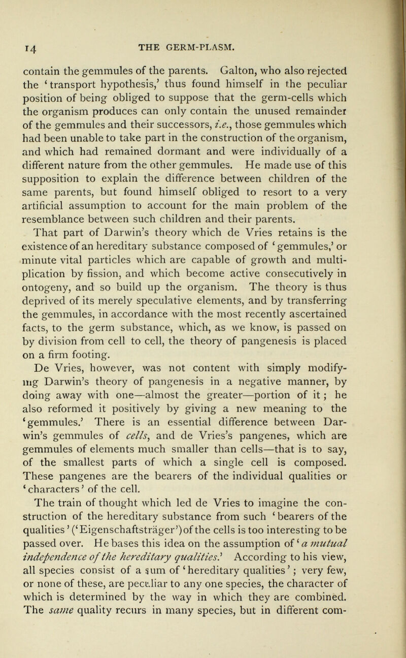 14 THE GERM-PLASM. contain the gemmules of the parents. Galton, who also rejected the ' transport hypothesis,' thus found himself in the peculiar position of being obliged to suppose that the germ-cells which the organism produces can only contain the unused remainder of the gemmules and their successors, i.e.^ those gemmules which had been unable to take part in the construction of the organism, and which had remained dormant and were individually of a different nature from the other gemmules. He made use of this supposition to explain the difference between children of the same parents, but found himself obliged to resort to a very artificial assumption to account for the main problem of the resemblance between such children and their parents. That part of Darwin's theory which de Vries retains is the existence of an hereditary substance composed of ' gemmules,' or minute vital particles which are capable of growth and multi¬ plication by fission, and which become active consecutively in ontogeny, and so build up the organism. The theory is thus deprived of its merely speculative elements, and by transferring the gemmules, in accordance with the most recently ascertained facts, to the germ substance, which, as we know, is passed on by division from cell to cell, the theory of pangenesis is placed on a firm footing. De Vries, however, was not content with simply modify- mg Darwin's theory of pangenesis in a negative manner, by doing away with one—almost the greater—portion of it ; he also reformed it positively by giving a new meaning to the 'gemmules.' There is an essential difference between Dar¬ win's gemmules of cells, and de Vries's pangenes, which are gemmules of elements much smaller than cells—that is to say, of the smallest parts of which a single cell is composed. These pangenes are the bearers of the individual qualities or 'characters' of the cell. The train of thought which led de Vries to imagine the con¬ struction of the hereditary substance from such ' bearers of the qualities ' ('Eigenschaftsträger')of the cells is too interesting tobe passed over. He bases this idea on the assumption of ' a mutual indepetidence of the hereditary qualities^ According to his view, all species consist of a sum of'hereditary qualities'; very few, or none of these, are peci'.liar to any one species, the character of which is determined by the way in which they are combined. The same quality recurs in many species, but in different com-