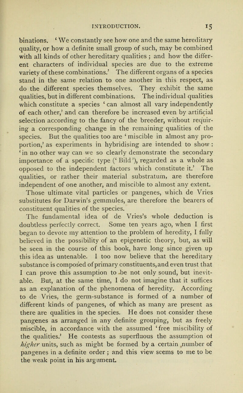 INTRODUCTION. 15 binations. ' We constantly see how one and the same hereditary quality, or how a definite small group of such, may be combined with all kinds of other hereditary qualities ; and how the differ¬ ent characters of individual species are due to the extreme variety of these combinations.' The different organs of a species stand in the same relation to one another in this respect, as do the different species themselves. They exhibit the same qualities, but in different combinations. The individual qualities which constitute a species ' can almost all vary independently of each other,' and can therefore be increased even by artificial selection according to the fancy of the breeder, without requir¬ ing a corresponding change in the remaining qualities of the species. But the qualities too are ' miscible in almost any pro¬ portion,' as experiments in hybridising are intended to show : ' in no other way can we so clearly demonstrate the secondary importance of a specific type (' Bild'), regarded as a whole as opposed to the independent factors which constitute it.' The qualities, or rather their material substratum, are therefore independent of one another, and miscible to almost any extent. Those ultimate vital particles or pangenes, which de Vries substitutes for Darwin's gemmules, are therefore the bearers of constituent qualities of the species. The fundamental idea of de Vries's whole deduction is doubtless perfectly correct. Some ten years ago, when I first began to devote my attention to the problem of heredity, I fully believed in the possibility of an epigenetic theory, but, as will be seen in the course of this book, have long since given up this idea as untenable. I too now believe that the hereditary substance is composed of primary constituents, and even trust that I can prove this assumption to -be not only sound, but inevit¬ able. But, at the same time, I do not imagine that it suffices as an explanation of the phenomena of heredity. According to de Vries, the germ-substance is formed of a number of different kinds of pangenes, of which as many are present as there are qualities in the species. He does not consider these pangenes as arranged in any definite grouping, but as freely miscible, in accordance with the assumed 'free miscibility of the qualities.' He contests as superfluous the assumption of higher units, such as might be formed by a certain .number of pangenes in a definite order ; and this view seems to me to be the weak point in his argument.