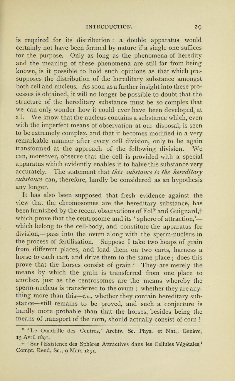 INTRODUCTION. 29 is required for its distribution : a double apparatus would certainly not have been formed by nature if a single one suffices for the purpose. Only as long as the phenomena of heredity and the meaning of these phenomena are still far from being known, is it possible to hold such opinions as that whicli pre¬ supposes the distribution of the hereditary substance amongst both cell and nucleus. As soon as a further insight into these pro¬ cesses is obtained, it will no longer be possible to doubt that the structure of the hereditary substance must be so complex that we can only wonder how it could ever have been developed, at all. We know that the nucleus contains a substance which, even with the imperfect means of observation at our disposal, is seen to be extremely complex, and that it becomes modified in a very remarkable manner after every cell division, only to be again transformed at the approach of the following division. We can, moreover, observe that the cell is provided with a special apparatus which evidently enables it to halve this substance very accurately. The statement that this substance is the hereditary substance can, therefore, hardly be considered as an hypothesis any longer. It has also been supposed that fresh evidence against the view that the chromosomes are the hereditary substance, has been furnished by the recent observations of Fol* and Guignard,t which prove that the centrosome and its ' sphere of attraction,'— which belong to the cell-body, and constitute the apparatus for division,—pass into the ovum along with the sperm-nucleus in the process of fertilisation. Suppose I take two heaps of grain from different places, and load them on two carts, harness a horse to each cart, and drive them to the same place ; does this prove that the horses consist of grain ? They are merely the means by which the grain is transferred from one place to another, just as the centrosomes are the means whereby the sperm-nucleus is transferred to the ovum : whether they are any¬ thing more than this—i.e., whether they contain hereditary sub¬ stance—still remains to be proved, and such a conjecture is hardly more probable than that the horses, besides being the means of transport of the corn, should actually consist of corn ! * * Le Quadrille des Centres,' Archiv. Sc. Phys. et Nat., Genève, 15 Avril 1891. t ' Sur l'Existence des Sphères Attractives dans les Cellules Végétales,' Compt. Rend. Sc., 9 Mars 1S91.