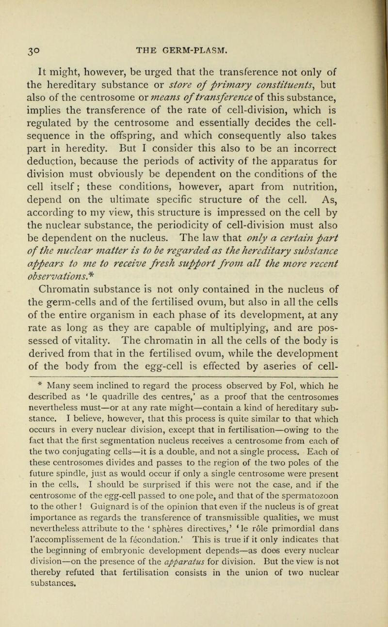 3° THE GERM-PLASM. It might, however, be urged that the transference not only of the hereditary substance or store oj primary constituents^ but also of the centrosome or means of transference of this substance, imphes the transference of the rate of cell-division, which is regulated by the centrosome and essentially decides the cell- sequence in the offspring, and which consequently also takes part in heredity. But I consider this also to be an incorrect deduction, because the periods of activity of the apparatus for division must obviously be dependent on the conditions of the cell itself ; these conditions, however, apart from nutrition, depend on the ultimate specific structure of the cell. As, according to my view, this structure is impressed on the cell by the nuclear substance, the periodicity of cell-division must also be dependent on the nucleus. The law that only a certain part of the nuclear matter is to be regarded as the hereditary substance appears to me to receive fresh support from all the more recent observations.'*' Chromatin substance is not only contained in the nucleus of the germ-cells and of the fertilised ovum, but also in all the cells of the entire organism in each phase of its development, at any rate as long as they are capable of multiplying, and are pos¬ sessed of vitality. The chromatin in all the cells of the body is derived from that in the fertilised ovum, while the development of the body from the egg-cell is effected by aseries of cell- * Many seem inclined to regard the process observed by Fol, which he described as ' le quadrille des centres, as a proof that the centrosomes nevertheless must—or at any rate might—contain a kind of hereditary sub¬ stance. I believe, however, that this process is quite similar to that which occurs in every nuclear division, except that in fertilisation—owing to the fact that the first segmentation nucleus receives a centrosome from each of the two conjugating cells—it is a double, and not a single process. Each of these centrosomes divides and passes to the region of the two poles of the future spindle, just as would occur if only a single centrosome were present in the cells. I should be surprised if this were not the case, and if the centrosome of the egg-cell passed to one pole, and that of the spermatozoon to the other ! Guignard is of the opinion that even if the nucleus is of great importance as regards the transference of transmissible qualities, we must nevertheless attribute to the 'sphères directives,' 'le rôle primordial dans l'accomplissement de la fécondation.' This is true if it only indicates that the beginning of embryonic development depends—as does every nuclear division—on the presence of the apparatus for division. But the view is not thereby refuted that fertilisation consists in the union of two nuclear substances.