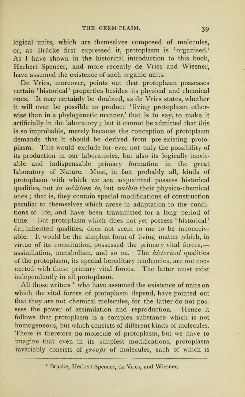 THE GERM-PLASM. 39 logical units, which are themselves composed of molecules, or, as Brücke first expressed it, protoplasm is 'organised.' As I have shown in the historical introduction to this book, Herbert Spencer, and more recently de Vries and Wiesner, have assumed the existence of such organic units. De Vries, moreover, points out that protoplasm possesses certain 'historical' properties besides its physical and chemical ones. It may certainly be doubted, as de Vries states, whether it will ever be possible to produce 'living protoplasm other¬ wise than in a phylogenetic manner,' that is to say, to make- it artificially in the laboratory ; but it cannot be admitted that this is so improbable, merely because the conception of protoplasm demands that it should be derived from pre-existing proto¬ plasm. This would exclude for ever not only the possibility of its production in our laboratories, but also its logically inevit¬ able and indispensable primary formation in the great laboratory of Nature. Most, in fact probably all, kinds of protoplasm with which we are acquainted possess historical qualities, not in additio7t to, but within their physico-chemical ones ; that is, they contain special modifications of construction peculiar to themselves which arose in adaptation to the condi¬ tions of life, and have been transmitted for a long period of time. But protoplasm which does not yet possess 'historical' i.e., inherited qualities, does not seem to me to be inconceiv¬ able. It would be the simplest form of living matter .which, in virtue of its constitution, possessed the primary vital forces,— assimilation, metabolism, and so on. The historical qualities of the protoplasm, its special hereditary tendencies, are not con¬ nected with these primary vital forces. The latter must exist independently in all protoplasm. All those writers * who have assumed the existence of units on which the vital forces of protoplasm depend, have pointed out that they are not chemical molecules, for the latter do not pos¬ sess the power of assimilation and reproduction. Hence it follows that protoplasm is a complex substance which is not homogeneous, but which consists of different kinds of molecules. There is therefore no molecule of protoplasm, but we have to imagine that even in its simplest modifications, protoplasm invariably consists of groups of molecules, each of which is * Brücke, Herbert Spencer, de Vries, and Wiesner.