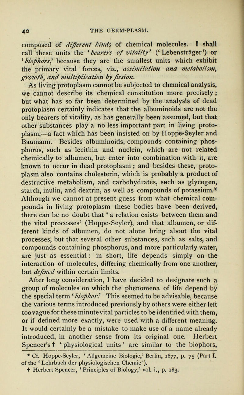40 THE GERM-PLASM. composed of different kinds of chemical molecules. 1 shall call these units the ^ bearers of vitaliiy^ ('Lebensträger') or ' biophors^ because they are the smallest units which exhibit the primary vital forces, viz., assimilation and metabolism^ growth, and multiplication by fission. As living protoplasm cannot be subjected to chemical analysis, we cannot describe its chemical constitution more precisely ; but what has so far been determined by the analysis of dead protoplasm certainly indicates that the albuminoids are not the only bearers of vitality, as has generally been assumed, but that other substances play a no less important part in living proto¬ plasm,—a fact which has been insisted on by HoppfcSeyler and Baumann. Besides albuminoids, compounds containing phos¬ phorus, such as lecithin and nuclein, which are not related chemically to albumen, but enter into combination with it, are known to occur in dead protoplasm ; and besides these, proto¬ plasm also contains Cholesterin, which is probably a product of destructive metabolism, and carbohydrates, such as glycogen, starch, inulin, and dextrin, as well as compounds of potassium.* Although we cannot at present guess from what chemical com¬ pounds in living protoplasm these bodies have been derived, there can be no doubt that ' a relation exists between them and the vital processes' (Hoppe-Seyler), and that albumen, or dif¬ ferent kinds of albumen, do not alone bring about the vital processes, but that several other substances, such as salts, and compounds containing phosphorus, and more particularly water, are just as essential : in short, life depends simply on the interaction of molecules, differing chemically from one another, but defined within certain limits. After long consideration, I have decided to designate such a group of molecules on which the phenomena of life depend by the special term ' biophor! This seemed to be advisable, because the various terms introduced previously by others were either left too vague for these minute vital particles to be identified with them, or if defined more exactly, were used with a different meaning. It would certainly be a mistake to make use of a name already introduced, in another sense from its original one. Herbert Spencer'st 'physiological units' are similar to the biophors, * Cf. Hoppe-Seyler, 'Allgemeine Biologie,'Berlin, 1877, p. 75 (Parti, of the * Lehrbuch der physiologischen Chemie '). + Herbert Spencer, 'Principles of Biology,' vol. i., p. 183.