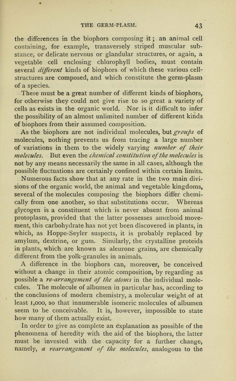 THE GERM-PLASM. 43 the differences in the biophors composing it ; an animal cell containing, for example, transversely striped muscular sub¬ stance, or delicate nervous or glandular structures, or again, a vegetable cell enclosing chlorophyll bodies, must contain several different kinds of biophors of which these various cell- structures are composed, and which constitute the germ-plasm of a species. There must be a great number of different kinds of biophors, for otherwise they could not give rise to so great a variety of cells as exists in the organic world. Nor is it difficult to infer the possibility of an almost unlimited number of different kinds of biophors from their assumed composition. As the biophors are not individual molecules, but groups of molecules, nothing prevents us from tracing a large number of variations in them to the widely varying number of their molecules. But even the chemical constitution of the molecules is not by any means necessarily the same in all cases, although the possible fluctuations are certainly confined within certain limits. Numerous facts show that at any rate in the two main divi¬ sions of the organic world, the animal and vegetable kingdoms, several of the molecules composing the biophors differ chemi¬ cally from one another, so that substitutions occur. Whereas glycogen is a constituent which is never absent from animal protoplasm, provided that the latter possesses amœboid move¬ ment, this carbohydrate has not yet been discovered in plants, in which, as Hoppe-Seyler suspects, it is probably replaced by amylum, dextrine, or gum. Similarly, the crystalline proteids in plants, which are known as aleurone grains, are chemically different from the yolk-granules in animals. A difference in the biophors can, moreover, be conceived without a change in their atomic composition, by regarding as possible a re-arrange7nent of the atoms in the individual mole¬ cules. The molecule of albumen in particular has, according to the conclusions of modern chemistry, a molecular weight of at least I,GOO, so that innumerable isomeric molecules of albumen seem to be conceivable. It is, however, impossible to state how many of them actually exist. In order to give as complete an explanation as possible of the phenomena of heredity with the aid of the biophors, the latter must be invested with the capacity for a further change, namely, a rearrangement of the molecules^ analogous to the