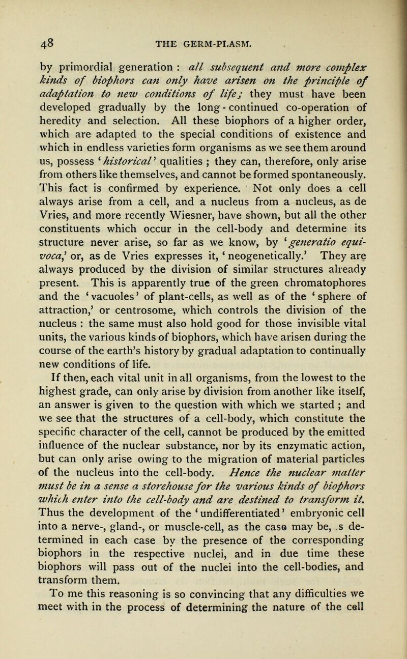48 THE GERM-PI,ASM, by primordial generation : all subsequent and more complex kinds of biophors can only have arisen on the principle of adaptation to new conditions of life; they must have been developed gradually by the long - continued co-operation of heredity and selection. All these biophors of a higher order, which are adapted to the special conditions of existence and which in endless varieties form organisms as we see them around us, possess ^historical' qualities ; they can, therefore, only arise from others like themselves, and cannot be formed spontaneously. This fact is confirmed by experience. Not only does a cell always arise from a cell, and a nucleus from a nucleus, as de Vries, and more recently Wiesner, have shown, but all the other constituents which occur in the cell-body and determine its structure never arise, so far as we know, by ^ generatio equi¬ voca^ or, as de Vries expresses it, ' neogenetically.' They are always produced by the division of similar structures already present. This is apparently true of the green chromatophores and the ' vacuoles ' of plant-cells, as well as of the ' sphere of attraction,' or centrosome, which controls the division of the nucleus : the same must also hold good for those invisible vital units, the various kinds of biophors, which have arisen during the course of the earth's history by gradual adaptation to continually new conditions of life. If then, each vital unit in all organisms, from the lowest to the highest grade, can only arise by division from another like itself, an answer is given to the question with which we started ; and we see that the structures of a cell-body, which constitute the specific character of the cell, cannot be produced by the emitted influence of the nuclear substance, nor by its enzymatic action, but can only arise owing to the migration of material particles of the nucleus into the cell-body. Hence the nuclear matter must be in a sense a storehouse for the various kinds of biophors which enter into the cell-body and are destined to transform it. Thus the development of the ' undifferentiated ' embryonic cell into a nerve-, gland-, or muscle-cell, as the case may be, s de¬ termined in each case by the presence of the corresponding biophors in the respective nuclei, and in due time these biophors will pass out of the nuclei into the cell-bodies, and transform them. To me this reasoning is so convincing that any difficulties we meet with in the process of determining the nature of the cell