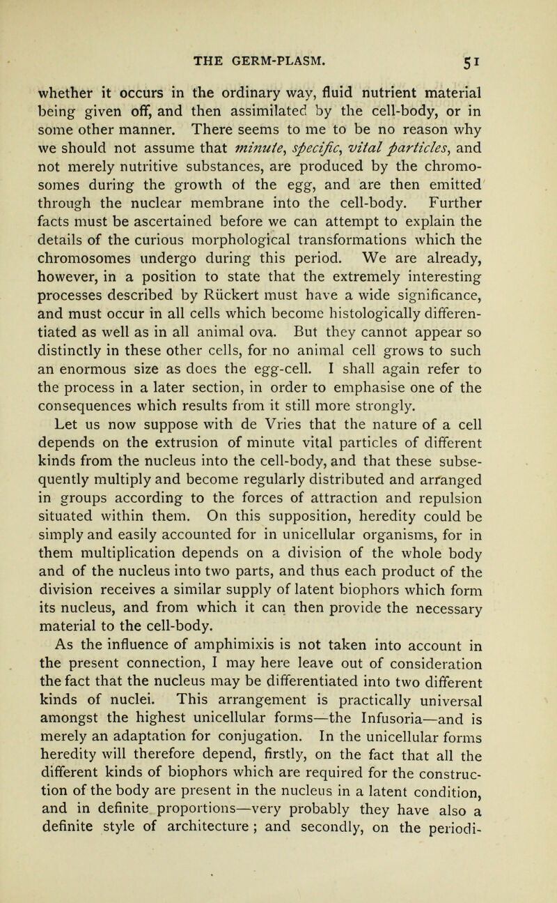 THE GERM-PLASM. 51 whether it occurs in the ordinary way, fluid nutrient material being given off, and then assimilated by the cell-body, or in some other manner. There seems to me to be no reason why we should not assume that minute, specific, vital particles, and not merely nutritive substances, are produced by the chromo¬ somes during the growth of the egg, and are then emitted through the nuclear membrane into the cell-body. Further facts must be ascertained before we can attempt to explain the details of the curious morphological transformations which the chromosomes undergo during this period. We are already, however, in a position to state that the extremely interesting processes described by Rückert must have a wide significance, and must occur in all cells which become histologically differen¬ tiated as well as in all animal ova. But they cannot appear so distinctly in these other cells, for no animal cell grows to such an enormous size as does the egg-cell. I shall again refer to the process in a later section, in order to emphasise one of the consequences which results from it still more strongly. Let us now suppose with de Vries that the nature of a cell depends on the extrusion of minute vital particles of different kinds from the nucleus into the cell-body, and that these subse¬ quently multiply and become regularly distributed and arranged in groups according to the forces of attraction and repulsion situated within them. On this supposition, heredity could be simply and easily accounted for in unicellular organisms, for in them multiplication depends on a division of the whole body and of the nucleus into two parts, and thus each product of the division receives a similar supply of latent biophors which form its nucleus, and from which it can then provide the necessary material to the cell-body. As the influence of amphimixis is not taken into account in the present connection, I may here leave out of consideration the fact that the nucleus may be differentiated into two different kinds of nuclei. This arrangement is practically universal amongst the highest unicellular forms—the Infusoria—and is merely an adaptation for conjugation. In the unicellular forms heredity will therefore depend, firstly, on the fact that all the different kinds of biophors which are required for the construc¬ tion of the body are present in the nucleus in a latent condition, and in definite proportions—very probably they have also a definite style of architecture ; and secondly, on the periodi-