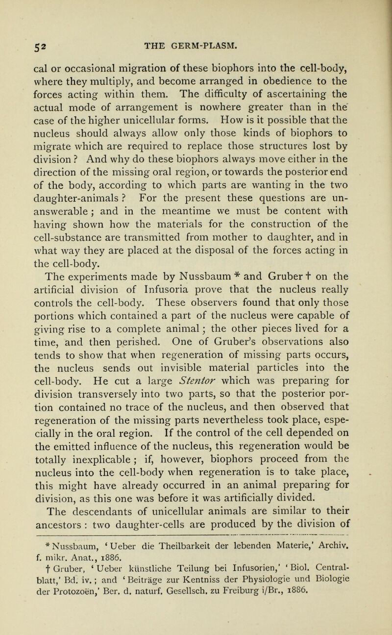 52 THE GERM-PLASM. cal or occasional migration of these biophors into the cell-body, where they multiply, and become arranged in obedience to the forces acting within them. The difficulty of ascertaining the actual mode of arrangement is nowhere greater than in the case of the higher unicellular forms. How is it possible that the nucleus should always allow only those kinds of biophors to migrate which are required to replace those structures lost by division ? And why do these biophors always move either in the direction of the missing oral region, or towards the posterior end of the body, according to which parts are wanting in the two daughter-animals ? For the present these questions are un¬ answerable ; and in the meantime we must be content with having shown how the materials for the construction of the cell-substance are transmitted from mother to daughter, and in what way they are placed at the disposal of the forces acting in the cell-body. The experiments made by Nussbaum* and Gruber t on the artificial division of Infusoria prove that the nucleus really controls the cell-body. These observers found that only those portions which contained a part of the nucleus were capable of giving rise to a complete animal ; the other pieces lived for a time, and then perished. One of Gruber's observations also tends to show that when regeneration of missing parts occurs, the nucleus sends out invisible material particles into the cell-body. He cut a large Stentor which was preparing for division transversely into two parts, so that the posterior por¬ tion contained no trace of the nucleus, and then observed that regeneration of the missing parts nevertheless took place, espe¬ cially in the oral region. If the control of the cell depended on the emitted influence of the nucleus, this regeneration would be totally inexpHcable ; if, however, biophors proceed from the nucleus into the cell-body when regeneration is to take place, this might have already occurred in an animal preparing for division, as this one was before it was artificially divided. The descendants of unicellular animals are similar to their ancestors : two daughter-cells are produced by the division of * Nussbaum, ' Ueber die Theilbarkeit der lebenden Materie,' Archiv, f. mikr. Anat., 1886. t Gruber, ' Ueber künstliche Teilung bei Infusorien,' ' Biol. Central- blatt,' Bd. iv. ; and ' Beiträge zur Kentniss der Physiologie und Biologie der Protozoen,' Ber. d. naturf, Gesellsch. zu Freiburg i/Br., 1886.