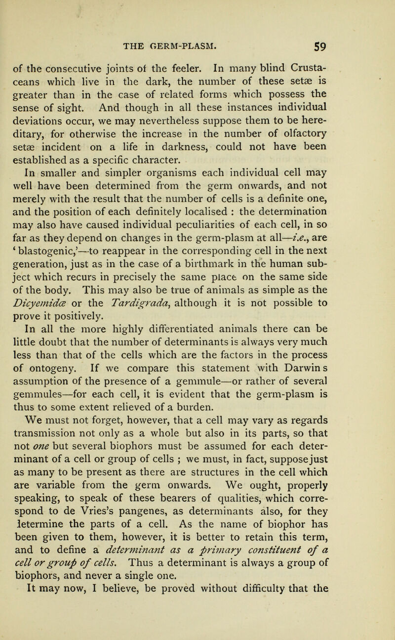 THE GERM-PLASM. 59 of the consecutive joints of the feeler. In many blind Crusta¬ ceans which live in the dark, the number of these setae is greater than in the case of related forms which possess the sense of sight. And though in all these instances individual deviations occur, we may nevertheless suppose them to be here¬ ditary, for otherwise the increase in the number of olfactory setas incident on a life in darkness, could not have been established as a specific character. In smaller and simpler organisms each individual cell may well have been determined from the germ onwards, and not merely with the result that the number of cells is a definite one, and the position of each definitely localised : the determination may also have caused individual peculiarities of each cell, in so far as they depend on changes in the germ-plasm at all—г>., are ' blastogenic,'—to reappear in the corresponding cell in the next generation, just as in the case of a birthmark in the human sub¬ ject which recurs in precisely the same place on the same side of the body. This may also be true of animals as simple as the Dicyemidœ or the Tardigrada, although it is not possible to prove it positively. In all the more highly differentiated animals there can be little doubt that the number of determinants is always very much less than that of the cells which are the factors in the process of ontogeny. If we compare this statement with Darwin s assumption of the presence of a gemmule—or rather of several gemmules—for each cell, it is evident that the germ-plasm is thus to some extent relieved of a burden. We must not forget, however, that a cell may vary as regards transmission not only as a whole but also in its parts, so that not one but several biophors must be assumed for each deter¬ minant of a cell or group of cells ; we must, in fact, suppose just as many to be present as there are structures in the cell which are variable from the germ onwards. We ought, properly speaking, to speak of these bearers of qualities, which corre¬ spond to de Vries's pangenes, as determinants also, for they ietermine the parts of a cell. As the name of biophor has been given to them, however, it is better to retain this term, and to define a determinant as a primary constituent of a cell or group of cells. Thus a determinant is always a group of biophors, and never a single one. It may now, I believe, be proved without difficulty that the