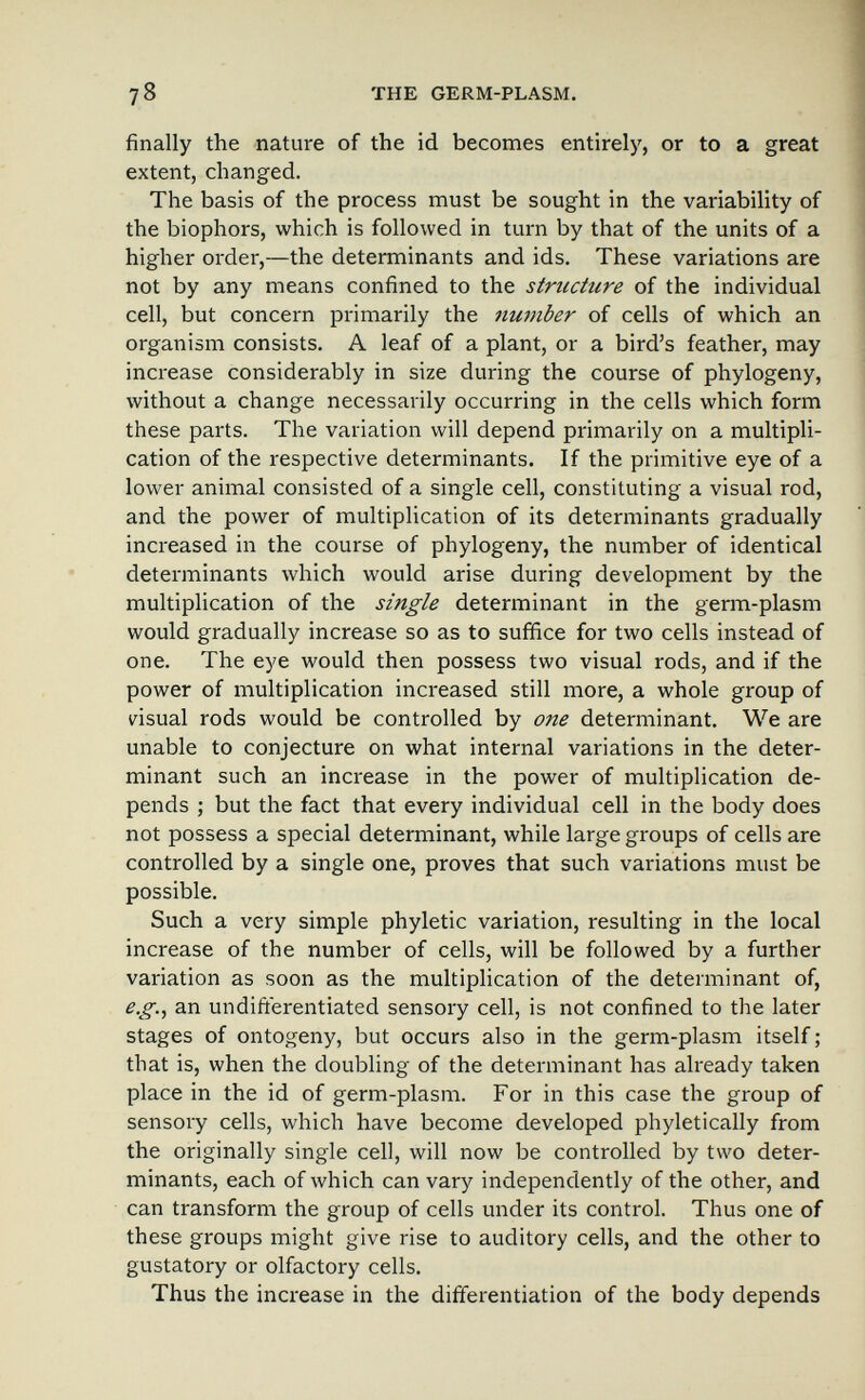 78 THE GERM-PLASM. finally the nature of the id becomes entirely, or to a great extent, changed. The basis of the process must be sought in the variability of the biophors, which is followed in turn by that of the units of a higher order,—the determinants and ids. These variations are not by any means confined to the structure of the individual cell, but concern primarily the number of cells of which an organism consists. A leaf of a plant, or a bird's feather, may increase considerably in size during the course of phylogeny, without a change necessarily occurring in the cells which form these parts. The variation will depend primarily on a multipli¬ cation of the respective determinants. If the primitive eye of a lower animal consisted of a single cell, constituting a visual rod, and the power of multiplication of its determinants gradually increased in the course of phylogeny, the number of identical detei'minants which would arise during development by the multiplication of the single determinant in the germ-plasm would gradually increase so as to suffice for two cells instead of one. The eye would then possess two visual rods, and if the power of multiplication increased still more, a whole group of nsual rods would be controlled by one determinant. We are unable to conjecture on what internal variations in the deter¬ minant such an increase in the power of multiplication de¬ pends ; but the fact that every individual cell in the body does not possess a special determinant, while large groups of cells are controlled by a single one, proves that such variations must be possible. Such a very simple phyletic variation, resulting in the local increase of the number of cells, will be followed by a further variation as soon as the multiplication of the determinant of, e.g., an undifferentiated sensory cell, is not confined to the later stages of ontogeny, but occurs also in the germ-plasm itself ; that is, when the doubling of the determinant has already taken place in the id of germ-plasm. For in this case the group of sensory cells, which have become developed phyletically from the originally single cell, will now be controlled by two deter¬ minants, each of which can vary independently of the other, and can transform the group of cells under its control. Thus one of these groups might give rise to auditory cells, and the other to gustatory or olfactory cells. Thus the increase in the differentiation of the body depends