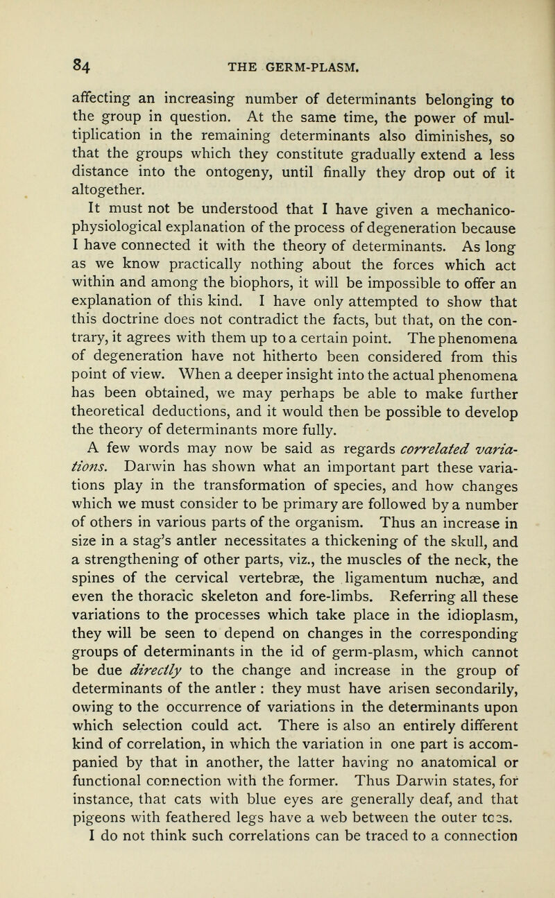 84 THE GERM-PLASM. affecting an increasing number of determinants belonging to the group in question. At the same time, the power of mul- tipHcation in the remaining determinants also diminishes, so that the groups which they constitute gradually extend a less distance into the ontogeny, until finally they drop out of it altogether. It must not be understood that I have given a mechanico- physiological explanation of the process of degeneration because I have connected it with the theory of determinants. As long as we know practically nothing about the forces which act within and among the biophors, it will be impossible to offer an explanation of this kind. I have only attempted to show that this doctrine does not contradict the facts, but that, on the con¬ trary, it agrees with them up to a certain point. The phenomena of degeneration have not hitherto been considered from this point of view. When a deeper insight into the actual phenomena has been obtained, we may perhaps be able to make further theoretical deductions, and it would then be possible to develop the theory of determinants more fully. A few words may now be said as regards correlated varia¬ tions. Darwin has shown what an important part these varia¬ tions play in the transformation of species, and how changes which we must consider to be primary are followed by a number of others in various parts of the organism. Thus an increase in size in a stag's antler necessitates a thickening of the skull, and a strengthening of other parts, viz., the muscles of the neck, the spines of the cervical vertebrae, the Ligamentum nuchae, and even the thoracic skeleton and fore-limbs. Referring all these variations to the processes which take place in the idioplasm, they will be seen to depend on changes in the corresponding groups of determinants in the id of germ-plasm, which cannot be due directly to the change and increase in the group of determinants of the antler : they must have arisen secondarily, owing to the occurrence of variations in the determinants upon which selection could act. There is also an entirely different kind of correlation, in which the variation in one part is accom¬ panied by that in another, the latter having no anatomical or functional connection with the former. Thus Darwin states, for instance, that cats with blue eyes are generally deaf, and that pigeons with feathered legs have a web between the outer tC3s. I do not think such correlations can be traced to a connection