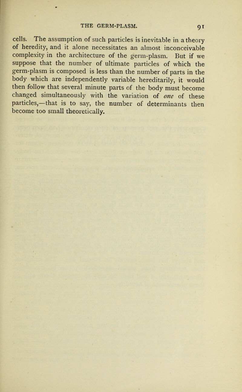 THE GERM-PLASM. cells. The assumption of such particles is inevitable in a theory of heredity, and it alone necessitates an almost inconceivable complexity in the architecture of the germ-plasm. But if we suppose that the number of ultimate particles of which the germ-plasm is composed is less than the number of parts in the body which are independently variable hereditarily, it would then follow that several minute parts of the body must become changed simultaneously with the variation of one of these particles,—that is to say, the number of determinants then become too small theoretically.