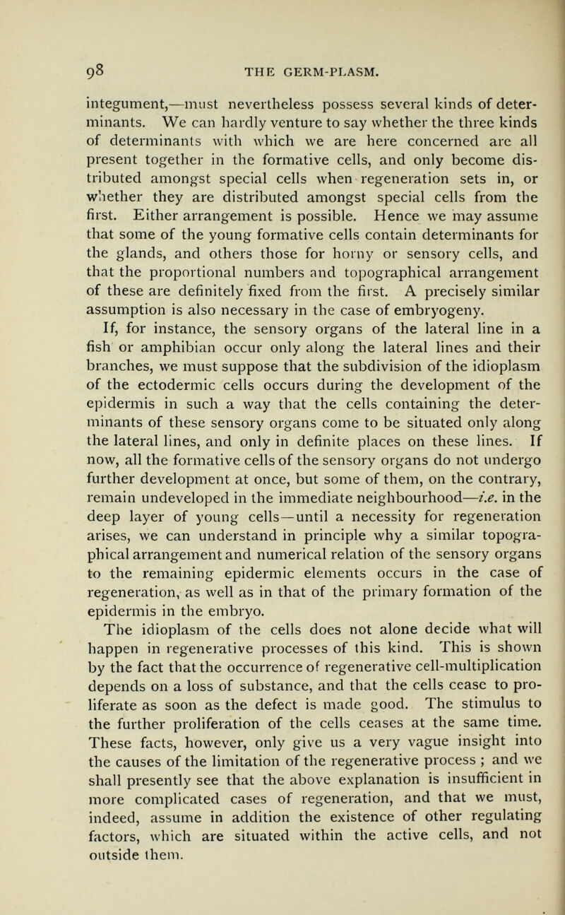 98 THE GERM-PLASM. integument,—must nevertheless possess several kinds of deter¬ minants. We can hardly venture to say whether the three kinds of determinants with which we are here concerned are all present together in the formative cells, and only become dis¬ tributed amongst special cells when regeneration sets in, or whether they are distributed amongst special cells from the first. Either arrangement is possible. Hence we may assume that some of the young formative cells contain determinants for the glands, and others those for horny or sensory cells, and that the proportional numbers and topographical arrangement of these are definitely fixed from the first. A precisely similar assumption is also necessary in the case of embryogeny. If, for instance, the sensory organs of the lateral line in a fish or amphibian occur only along the lateral lines and their branches, we must suppose that the subdivision of the idioplasm of the ectodermic cells occurs during the development of the epidermis in such a way that the cells containing the deter¬ minants of these sensory organs come to be situated only along the lateral lines, and only in definite places on these lines. If now, all the formative cells of the sensory organs do not undergo further development at once, but some of them, on the contrary, remain undeveloped in the immediate neighbourhood—i.e. in the deep layer of young cells—until a necessity for regeneration arises, we can understand in principle why a similar topogra¬ phical arrangement and numerical relation of the sensory organs to the remaining epidermic elements occurs in the case of regeneration, as well as in that of the primary formation of the epidermis in the embryo. The idioplasm of the cells does not alone decide what will happen in regenerative processes of this kind. This is shown by the fact that the occurrence of regenerative cell-multiplication depends on a loss of substance, and that the cells cease to pro¬ liferate as soon as the defect is made good. The stimulus to the further proliferation of the cells ceases at the same time. These facts, however, only give us a very vague insight into the causes of the limitation of the regenerative process ; and we shall presently see that the above explanation is insufficient in more complicated cases of regeneration, and that we must, indeed, assume in addition the existence of other regulating factors, which are situated within the active cells, and not outside ihem.