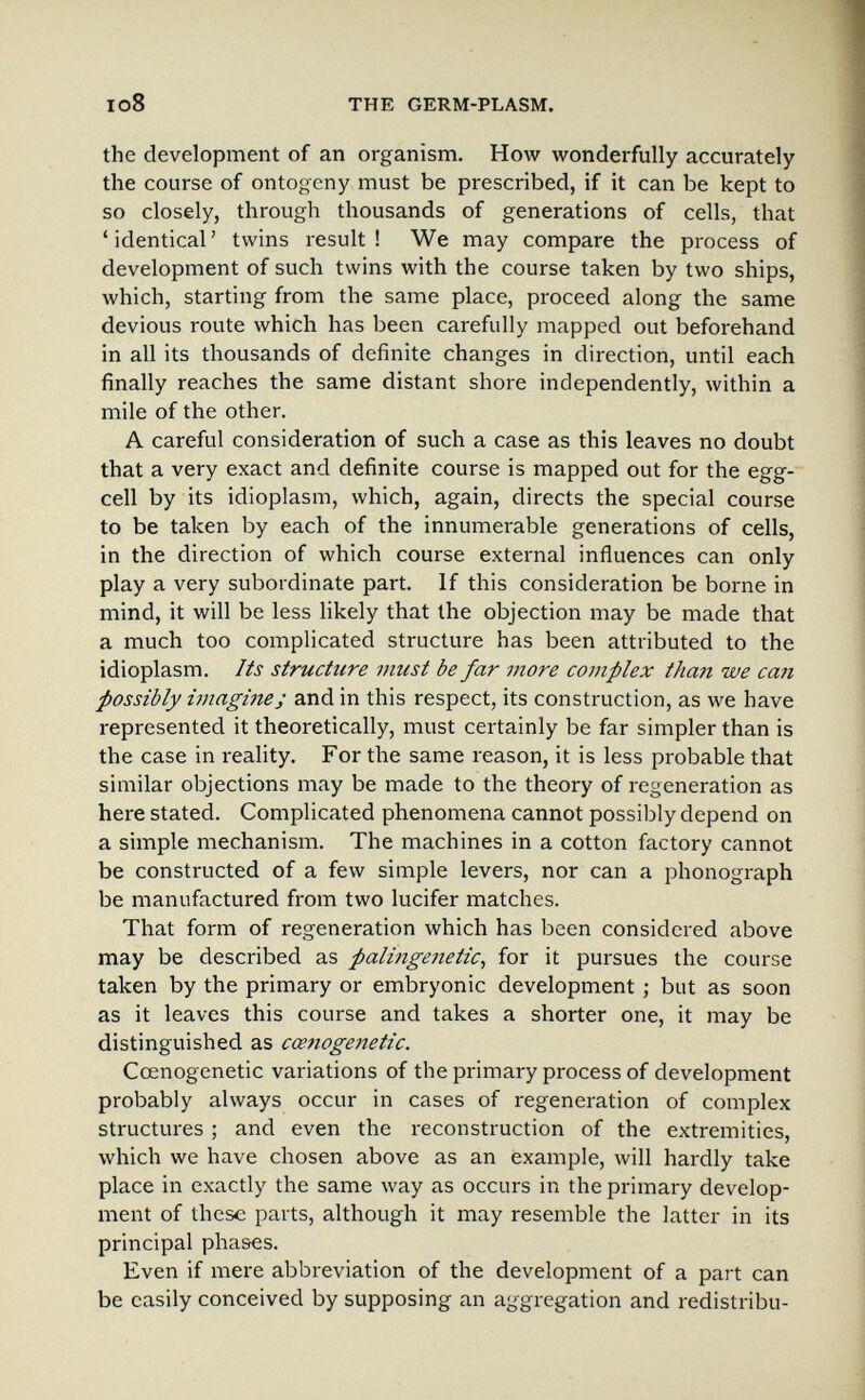 io8 THE GERM-PLASM. the development of an organism. How wonderfully accurately the course of ontogeny must be prescribed, if it can be kept to so closely, through thousands of generations of cells, that 'identical' twins result! We may compare the process of development of such twins with the course taken by two ships, which, starting from the same place, proceed along the same devious route which has been carefully mapped out beforehand in all its thousands of definite changes in direction, until each finally reaches the same distant shore independently, within a mile of the other. A careful consideration of such a case as this leaves no doubt that a very exact and definite course is mapped out for the egg- cell by its idioplasm, which, again, directs the special course to be taken by each of the innumerable generations of cells, in the direction of which course external influences can only play a very subordinate part. If this consideration be borne in mind, it will be less likely that the objection may be made that a much too complicated structure has been attributed to the idioplasm. Its struchire must be far more complex than we can possibly imagines and in this respect, its construction, as we have represented it theoretically, must certainly be far simpler than is the case in reality. For the same reason, it is less probable that similar objections may be made to the theory of regeneration as here stated. Complicated phenomena cannot possibly depend on a simple mechanism. The machines in a cotton factory cannot be constructed of a few simple levers, nor can a phonograph be manufactured from two lucifer matches. That form of regeneration which has been considered above may be described as palingenetic, for it pursues the course taken by the primary or embryonic development ; but as soon as it leaves this course and takes a shorter one, it may be distinguished as cce7iogenetic. Cœnogenetic variations of the primary process of development probably always occur in cases of regeneration of complex structures ; and even the reconstruction of the extremities, which we have chosen above as an example, will hardly take place in exactly the same way as occurs in the primary develop¬ ment of these parts, although it may resemble the latter in its principal phases. Even if mere abbreviation of the development of a part can be easily conceived by supposing an aggregation and redistribu-