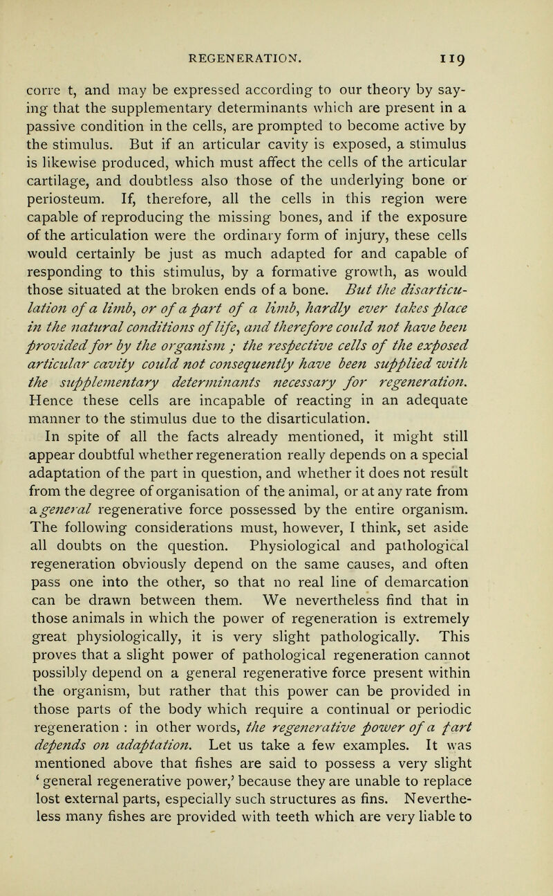 REGENERATION. I IQ corre t, and may be expressed according to our theory by say¬ ing that the supplementary determinants which are present in a passive condition in the cells, are prompted to become active by the stimulus. But if an articular cavity is exposed, a stimulus is likewise produced, which must affect the cells of the articular cartilage, and doubtless also those of the underlying bone or periosteum. If, therefore, all the cells in this region were capable of reproducing the missing bones, and if the exposure of the articulation were the ordinary form of injury, these cells would certainly be just as much adapted for and capable of responding to this stimulus, by a formative growth, as would those situated at the broken ends of a bone. But the disarticu- latioii of a limb^ or of a фаН of a limb^ hardly ever takes place m the naticral conditions oflife^ and therefore conld not have been provided for by the organism ; the respective cells of the exposed articular cavity could not consequently have been supplied with the suppleiuentary determina7its necessary for regeneration. Hence these cells are incapable of reacting in an adequate manner to the stimulus due to the disarticulation. In spite of all the facts already mentioned, it might still appear doubtful whether regeneration really depends on a special adaptation of the part in question, and whether it does not result from the degree of organisation of the animal, or at any rate from z.general regenerative force possessed by the entire organism. The following considerations must, however, I think, set aside all doubts on the question. Physiological and pathological regeneration obviously depend on the same causes, and often pass one into the other, so that no real line of demarcation can be drawn between them. We nevertheless find that in those animals in which the power of regeneration is extremely great physiologically, it is very slight pathologically. This proves that a slight power of pathological regeneration cannot possibly depend on a general regenerative force present within the organism, but rather that this power can be provided in those parts of the body which require a continual or periodic regeneration ; in other words, the regetîerative power of a fart depends on adaptation. Let us take a few examples. It was mentioned above that fishes are said to possess a very slight ' general regenerative power,' because they are unable to replace lost external parts, especially such structures as fins. Neverthe¬ less many fishes are provided with teeth which are very liable to