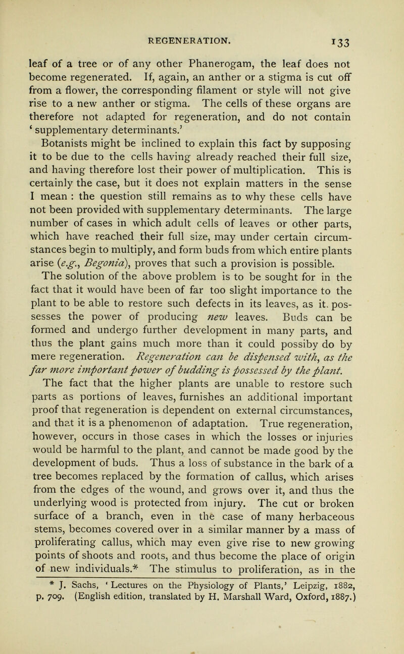 REGENERATION. 133 leaf of a tree or of any other Phanerogam, the leaf does not become regenerated. If, again, an anther or a stigma is cut off from a flower, the corresponding filament or style will not give rise to a new anther or stigma. The cells of these organs are therefore not adapted for regeneration, and do not contain ' supplementary determinants.' Botanists might be inchned to explain this fact by supposing it to be due to the cells having already reached their full size, and having therefore lost their power of multiplication. This is certainly the case, but it does not explain matters in the sense I mean ; the question still remains as to why these cells have not been provided with supplementary determinants. The large number of cases in which adult cells of leaves or other parts, which have reached their full size, may under certain circum¬ stances begin to multiply, and form buds from which entire plants arise {e.g., Begonia), proves that such a provision is possible. The solution of the above problem is to be sought for in the fact that it would have been of far too slight importance to the plant to be able to restore such defects in its leaves, as it. pos¬ sesses the power of producing new leaves. Buds can be formed and undergo further development in many parts, and thus the plant gains much more than it could possiby do by mere regeneration. Regeneration caii be dispensed with, as the far more iinportant power of budding is possessed by the plant. The fact that the higher plants are unable to restore such parts as portions of leaves, furnishes an additional important proof that regeneration is dependent on external circumstances, and that it is a phenomenon of adaptation. True regeneration, however, occurs in those cases in which the losses or injuries would be harmful to the plant, and cannot be made good by the development of buds. Thus a loss of substance in the bark of a tree becomes replaced by the formation of callus, which arises from the edges of the wound, and grows over it, and thus the underlying wood is protected from injury. The cut or broken surface of a branch, even in the case of many herbaceous stems, becomes covered over in a similar manner by a mass of proliferating callus, which may even give rise to new growing points of shoots and roots, and thus become the place of origin of new individuals.* The stimulus to proliferation, as in the * J. Sachs, ' Lectures on the Physiology of Plants,' Leipzig, 1882, p. 709. (English edition, translated by H. Marshall Ward, Oxford, 1887.)