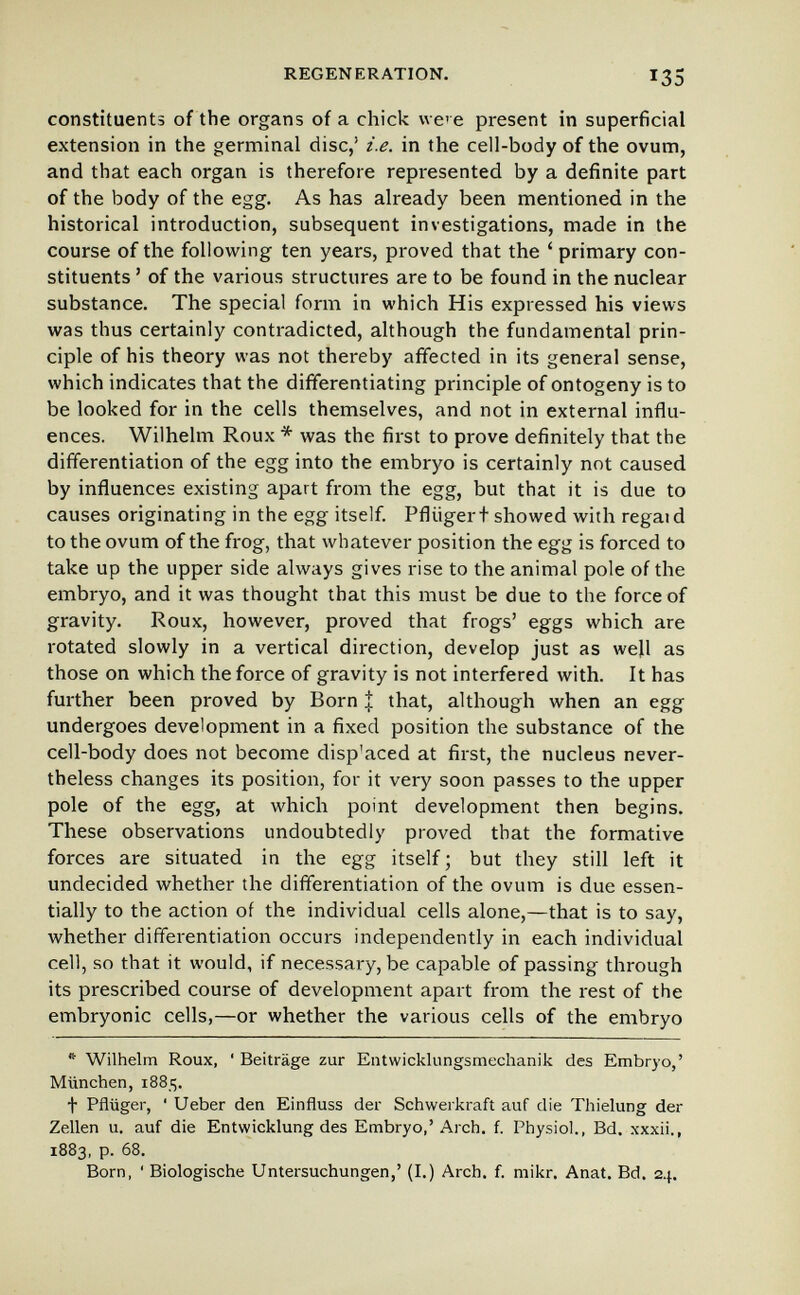 REGENERATION. 135 constituents of the organs of a chick we' e present in superficial extension in the germinal disc,' i.e. in the cell-body of the ovum, and that each organ is therefore represented by a definite part of the body of the egg. As has already been mentioned in the historical introduction, subsequent investigations, made in the course of the following ten years, proved that the ' primary con¬ stituents ' of the various structures are to be found in the nuclear substance. The special form in which His expressed his views was thus certainly contradicted, although the fundamental prin¬ ciple of his theory was not thereby affected in its general sense, which indicates that the dififerentiating principle of ontogeny is to be looked for in the cells themselves, and not in external influ¬ ences. Wilhelm Roux * was the first to prove definitely that the differentiation of the egg into the embryo is certainly not caused by influences existing apart from the egg, but that it is due to causes originating in the egg itself. Pflügert showed with regaid to the ovum of the frog, that whatever position the egg is forced to take up the upper side always gives rise to the animal pole of the embryo, and it was thought that this must be due to the force of gravity. Roux, however, proved that frogs' eggs which are rotated slowly in a vertical direction, develop just as wejl as those on which the force of gravity is not interfered with. It has further been proved by Born J that, although when an egg undergoes development in a fixed position the substance of the cell-body does not become disp'aced at first, the nucleus never¬ theless changes its position, for it very soon passes to the upper pole of the egg, at which point development then begins. These observations undoubtedly proved that the formative forces are situated in the egg itself ; but they still left it undecided whether the differentiation of the ovum is due essen¬ tially to the action of the individual cells alone,—that is to say, whether differentiation occurs independently in each individual cell, so that it would, if necessary, be capable of passing through its prescribed course of development apart from the rest of the embryonic cells,—or whether the various cells of the embryo *■ Wilhelm Roux, ' Beiträge zur Entwicklungsmechanik des Embryo,' München, 1885. t Pflüger, ' Ueber den Einfluss der Schwerkraft auf die Thielung der Zellen u. auf die Entwicklung des Embryo,'Arch. f. Physiol., Bd. xxxii., 1883, p. 68. Born, ' Biologische Untersuchungen,' (I.) Arch. f. mikr, Anat. Bd. 24.