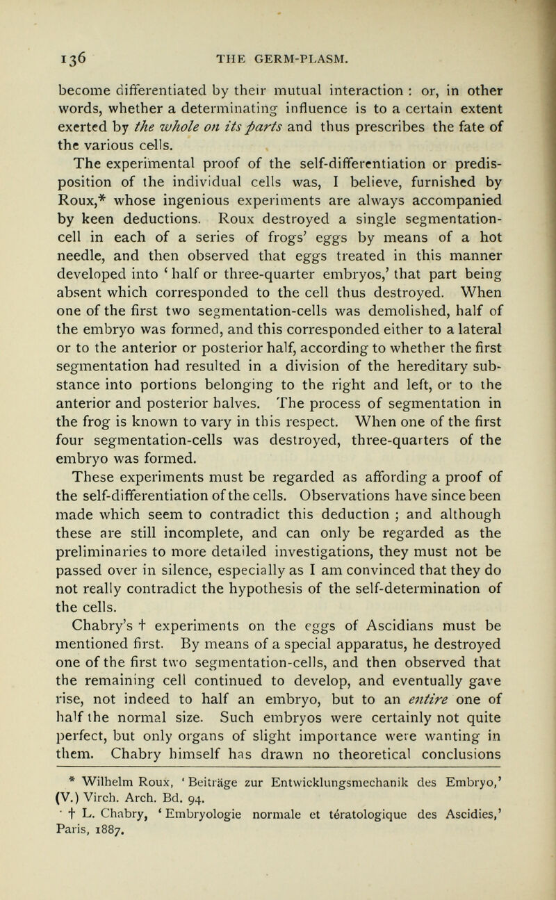 13б THE GERM-PLASM. become differentiated by their mutual interaction : or, in other words, whether a determinating influence is to a certain extent exerted by the whole on its parts and thus prescribes the fate of the various cells. The experimental proof of the self-differentiation or predis¬ position of the individual cells was, I believe, furnished by Roux,* whose ingenious experiments are always accompanied by keen deductions. Roux destroyed a single segmentation- cell in each of a series of frogs' eggs by means of a hot needle, and then observed that eggs treated in this manner developed into ' half or three-quarter embryos,' that part being absent which corresponded to the cell thus destroyed. When one of the first two segmentation-cells was demolished, half of the embryo was formed, and this corresponded either to a lateral or to the anterior or posterior half, according to whether the first segmentation had resulted in a division of the hereditary sub¬ stance into portions belonging to the right and left, or to the anterior and posterior halves. The process of segmentation in the frog is known to vary in this respect. When one of the first four segmentation-cells was destroyed, three-quarters of the embryo was formed. These experiments must be regarded as affording a proof of the self-differentiation of the cells. Observations have since been made which seem to contradict this deduction ; and although these are still incomplete, and can only be regarded as the preliminaries to more detailed investigations, they must not be passed over in silence, especially as I am convinced that they do not really contradict the hypothesis of the self-determination of the cells. Chabry's t experiments on the eggs of Ascidians must be mentioned first. By means of a special apparatus, he destroyed one of the first two segmentation-cells, and then observed that the remaining cell continued to develop, and eventually gave rise, not indeed to half an embryo, but to an entire one of half the normal size. Such embryos were certainly not quite perfect, but only organs of slight importance were wanting in them. Chabry himself has drawn no theoretical conclusions * Wilhelm Roux, 'Beiträge zur Entwicklungsmechanik des Embryo,' (V.) Virch. Arch. Bd. 94. ■ t L. Chabry, 'Embryologie normale et tératologique des Ascidies,' Paris, 1887.