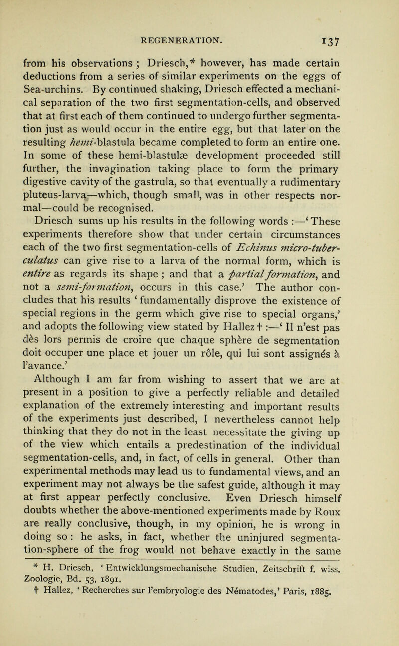 REGENERATION. I37 from his observations ; Driesch,* however, has made certain deductions from a series of similar experiments on the eggs of Sea-urchins. By continued shaking, Driesch effected a mechani¬ cal separation of the two first segmentation-cells, and observed that at first each of them continued to undergo further segmenta¬ tion just as would occur in the entire egg, but that later on the resulting ^^/«/-blastula became completed to form an entire one. In some of these hemi-blastulae development proceeded still further, the invagination taking place to form the primary digestive cavity of the gastrula, so thai eventually a rudimentary pluteus-larva^—which, though small, was in other respects nor¬ mal—could be recognised. Driesch sums up his results in the following words :—'These experiments therefore show that under certain circumstances each of the two first segmentation-cells of Echinus micro-tuber- culatus can give rise to a larva of the normal form, which is entire as regards its shape ; and that a partial formation, and not a semi-formation, occurs in this case.' The author con¬ cludes that his results ' fundamentally disprove the existence of special regions in the germ which give rise to special organs,' and adopts the following view stated by Hallezt :—' II n'est pas dès lors permis de croire que chaque sphère de segmentation doit occuper une place et jouer un rôle, qui lui sont assignés à l'avance.' Although I am far from wishing to assert that we are at present in a position to give a perfectly reliable and detailed explanation of the extremely interesting and important results of the experiments just described, I nevertheless cannot help thinking that they do not in the least necessitate the giving up of the view which entails a predestination of the individual segmentation-cells, and, in fact, of cells in general. Other than experimental methods may lead us to fundamental views, and an experiment may not always be the safest guide, although it may at first appear perfectly conclusive. Even Driesch himself doubts whether the above-mentioned experiments made by Roux are really conclusive, though, in my opinion, he is wrong in doing so ; he asks, in fact, whether the uninjured segmenta¬ tion-sphere of the frog would not behave exactly in the same * H. Driesch, ' Entwicklungsmechanische Studien, Zeitschrift f. wiss. Zoologie, Bd. ^з, 1891. t Hallez, ' Recherches sur rembryologie des Nématodes,' Paris, 1885.