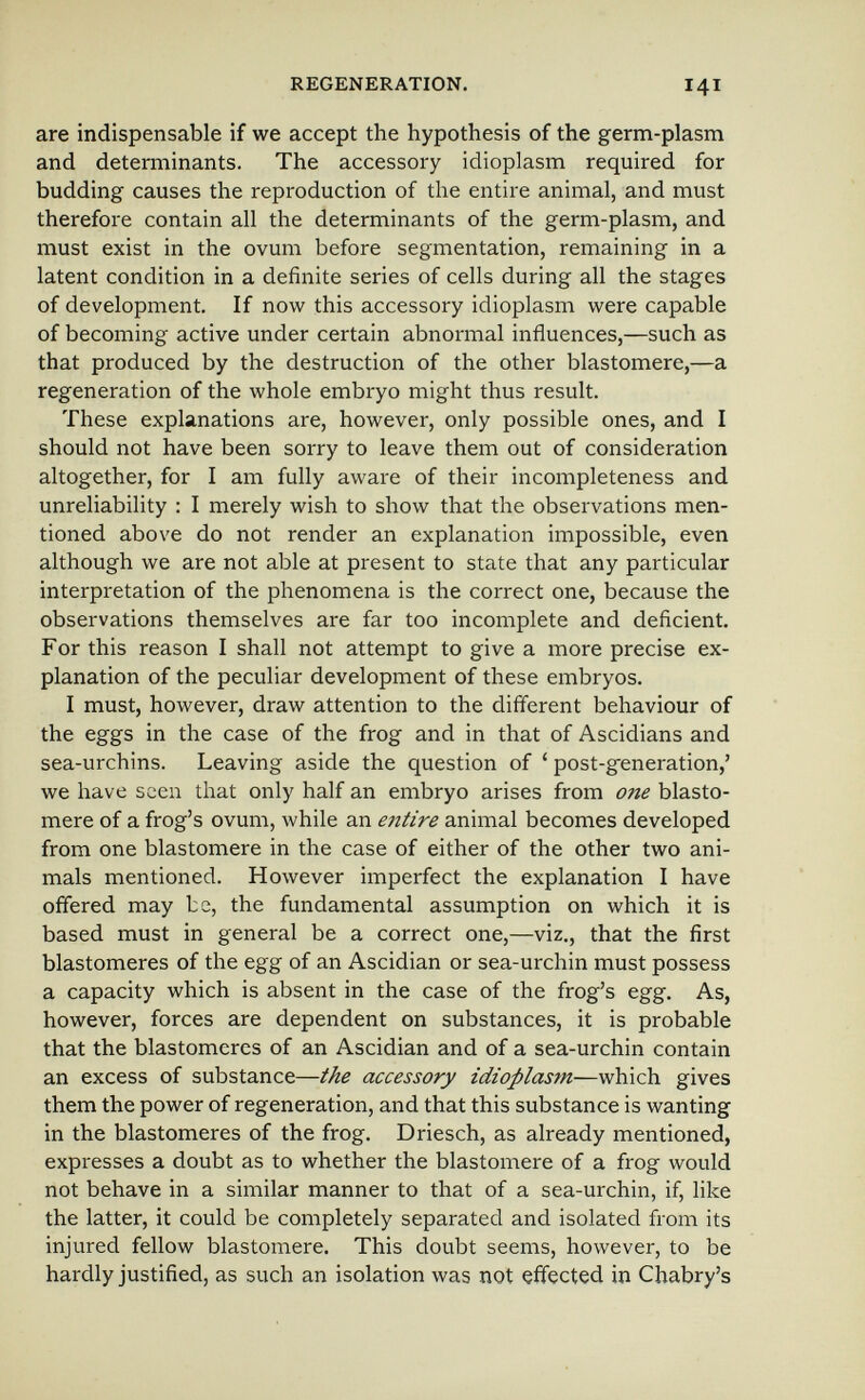REGENERATION. 141 are indispensable if we accept the hypothesis of the germ-plasm and determinants. The accessory idioplasm required for budding causes the reproduction of the entire animal, and must therefore contain all the determinants of the germ-plasm, and must exist in the ovum before segmentation, remaining in a latent condition in a definite series of cells during all the stages of development. If now this accessory idioplasm were capable of becoming active under certain abnormal influences,—such as that produced by the destruction of the other blastomere,—a regeneration of the whole embryo might thus result. These explanations are, however, only possible ones, and I should not have been sorry to leave them out of consideration altogether, for I am fully aware of their incompleteness and unreliability : I merely wish to show that the observations men¬ tioned above do not render an explanation impossible, even although we are not able at present to state that any particular interpretation of the phenomena is the correct one, because the observations themselves are far too incomplete and deficient. For this reason I shall not attempt to give a more precise ex¬ planation of the peculiar development of these embryos. I must, however, draw attention to the different behaviour of the eggs in the case of the frog and in that of Ascidians and sea-urchins. Leaving aside the question of ' post-generation,' we have seen that only half an embryo arises from one blasto¬ mere of a frog's ovum, while an entire animal becomes developed from one blastomere in the case of either of the other two ani¬ mals mentioned. However imperfect the explanation I have offered may be, the fundamental assumption on which it is based must in general be a correct one,—viz., that the first blastomeres of the egg of an Ascidian or sea-urchin must possess a capacity which is absent in the case of the frog's egg. As, however, forces are dependent on substances, it is probable that the blastomeres of an Ascidian and of a sea-urchin contain an excess of substance—the accessory idioplasm—which gives them the power of regeneration, and that this substance is wanting in the blastomeres of the frog. Driesch, as already mentioned, expresses a doubt as to whether the blastomere of a frog would not behave in a similar manner to that of a sea-urchin, if, like the latter, it could be completely separated and isolated from its injured fellow blastomere. This doubt seems, however, to be hardly justified, as such an isolation was not effected in Chabry's