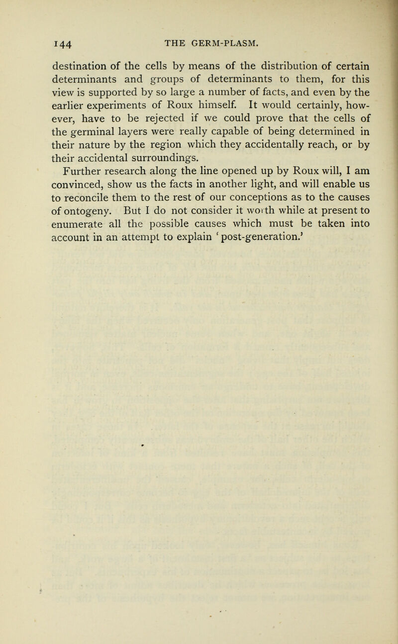 144 THE GERM-PLASM. destination of the cells by means of the distribution of certain determinants and groups of determinants to them, for this view is supported by so large a number of facts, and even by the earlier experiments of Roux himself. It would certainly, how¬ ever, have to be rejected if we could prove that the cells of the germinal layers were really capable of being determined in their nature by the region which they accidentally reach, or by their accidental surroundings. Further research along the line opened up by Roux will, I am convinced, show us the facts in another light, and will enable us to reconcile them to the rest of our conceptions as to the causes of ontogeny. But I do not consider it worth while at present to enumerate all the possible causes which must be taken into account in an attempt to explain ' post-generation.'