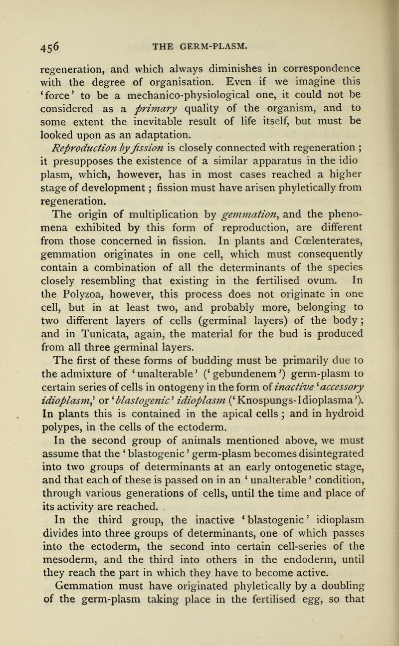 45б THE GERM-PLASM. regeneration, and which always diminishes in correspondence with the degree of organisation. Even if we imagine this 'force' to be a mechanico-physiological one, it could not be considered as a primary quality of the organism, and to some extent the inevitable result of life itself, but must be looked upon as an adaptation. Reproduction by fission is closely connected with regeneration ; it presupposes the existence of a similar apparatus in the idio plasm, which, however, has in most cases reached a higher stage of development ; fission must have arisen phyletically from regeneration. The origin of multiplication by gemmation^ and the pheno¬ mena exhibited by this form of reproduction, are different from those concerned in fission. In plants and Cœlenterates, gemmation originates in one cell, which must consequently contain a combination of all the determinants of the species closely resembling that existing in the fertilised ovum. In the Polyzoa, however, this process does not originate in one cell, but in at least two, and probably more, belonging to two different layers of cells (germinal layers) of the body ; and in Tunicata, again, the material for the bud is produced from all three germinal layers. The first of these forms of budding must be primarily due to the admixture of ' unalterable ' (' gebundenem ') germ-plasm to certain series of cells in ontogeny in the form of inactive ^accessory idioplasm^ ox ^blastogenic^ idioplasm ('Knospungs-Idioplasma'). In plants this is contained in the apical cells ; and in hydroid polypes, in the cells of the ectoderm. In the second group of animals mentioned above, we must assume that the ' blastogenic ' germ-plasm becomes disintegrated into two groups of determinants at an early ontogenetic stage, and that each of these is passed on in an ' unalterable ' condition, through various generations of cells, until the time and place of its activity are reached. . In the third group, the inactive ' blastogenic ' idioplasm divides into three groups of determinants, one of which passes into the ectoderm, the second into certain cell-series of the mesoderm, and the third into others in the endoderm, until they reach the part in which they have to become active. Gemmation must have originated phyletically by a doubling of the germ-plasm taking place in the fertilised egg, so that