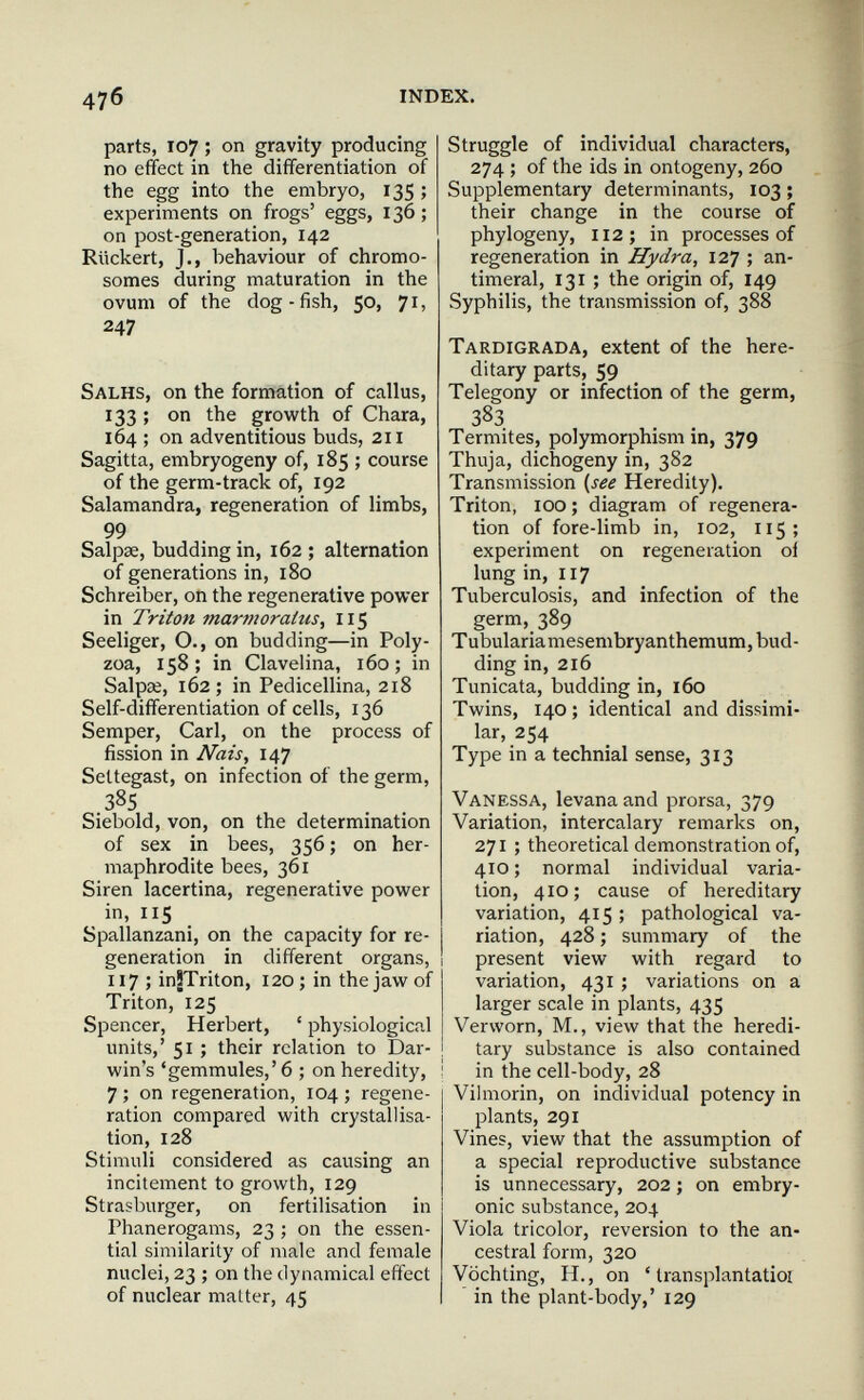 476 INDEX. parts, 107 ; on gravity producing no effect in the differentiation of the egg into the embryo, 135 ; experiments on frogs' eggs, 136 ; on post-generation, 142 RUckert, J., behaviour of chromo¬ somes during maturation in the ovum of the dog-fish, 50, 71, 247 Salhs, on the formation of callus, 133 ; on the growth of Chara, 164 ; on adventitious buds, 211 Sagitta, embryogeny of, 185 ; course of the germ-track of, 192 Salamandra, regeneration of limbs, 99 Salpse, budding in, 162 ; alternation of generations in, 180 Schreiber, on the regenerative power in Triton marmoratus, 115 Seeliger, О., on budding—in Poly- zoa, 158; in Clavelina, 160; in Salpai, 162; in Pedicellina, 218 Self-differentiation of cells, 136 Semper, Carl, on the process of fission in Nais^ 147 Seltegast, on infection of the germ, 38s Siebold, von, on the determination of sex in bees, 356; on her¬ maphrodite bees, 361 Siren lacertina, regenerative power in, 115 Spallanzani, on the capacity for re¬ generation in different organs, 117 ; inJTriton, 120 ; in the jaw of Triton, 125 Spencer, Herbert, ' physiological units,' 51 ; their relation to Dar¬ win's 'gemmules,' 6 ; on heredity, 7 ; on regeneration, 104 ; regene¬ ration compared with crystallisa¬ tion, 128 Stimuli considered as causing an incitement to growth, 129 Strasburger, on fertilisation in Phanerogams, 23 ; on the essen¬ tial similarity of male and female nuclei, 23 ; on the dynamical effect of nuclear matter, 45 Struggle of individual characters, 274 ; of the ids in ontogeny, 260 Supplementary determinants, 103 ; their change in the course of phylogeny, 112; in processes of regeneration in Hydra, 127 ; an- timeral, 131 ; the origin of, 149 Syphilis, the transmission of, 388 Tardigrada, extent of the here¬ ditary parts, 59 Telegony or infection of the germ, 383 Termites, polymorphism in, 379 Thuja, dichogeny in, 382 Transmission {^see Heredity). Triton, 100; diagram of regenera¬ tion of fore-limb in, 102, 115; experiment on regeneration oi lung in, 117 Tuberculosis, and infection of the germ, 389 Tubularia mesembryanthemum, bud¬ ding in, 216 Tunicata, budding in, 160 Twins, 140; identical and dissimi¬ lar, 254 Type in a technial sense, 313 Vanessa, levana and prorsa, 379 Variation, intercalary remarks on, 271 ; theoretical demonstration of, 410 ; normal individual varia¬ tion, 410; cause of hereditary variation, 415 ; pathological va¬ riation, 428 ; summary of the present view with regard to variation, 431 ; variations on a larger scale in plants, 435 Verworn, M., view that the heredi¬ tary substance is also contained in the cell-body, 28 Vihnorin, on individual potency in plants, 291 Vines, view that the assumption of a special reproductive substance is unnecessary, 202 ; on embry¬ onic substance, 204 Viola tricolor, reversion to the an¬ cestral form, 320 Vöchting, H., on ' transplantatioi in the plant-body,' 129