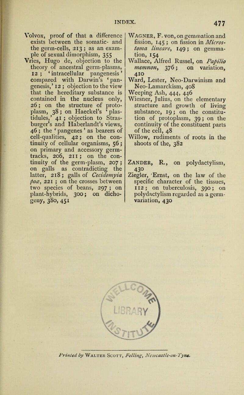 INDEX. 477 Volvox, proof of that a difference exists between the somatic- and the germ-cells, ;îi3 ; as an exam¬ ple of sexual dimorphism, 355 Vries, Hugo de, objection to the theory of ancestral germ-plasms, 12 ; ' intracellular pangenesis ' compared with Darwin's ' pan¬ genesis,' 12 ; objection to the view that the hereditary substance is contained in the nucleus only, 26 ; on the structure of proto¬ plasm, 38 ; on Haeckel's ' plas- tidules,' 41 ; objection to Stras- burger's and Haberlandt's views, 46 ; the ' pangenes ' as bearers of cell-qualities, 42 ; on the con¬ tinuity of cellular organisms, 56 ; on primary and accessory germ- tracks, 206, 211; on the con¬ tinuity of the germ-plasm, 207 ; on galls as contradicting the latter, 218; galls of Cecidomyia poœ, 221 ; on the crosses between two species of beans, 297 ; on plant-hybrids, 300 ; on dicho- geny, 380, 451 Wagner, F. von, on gemmation and fission, 145 ; on fission in Micros¬ toma lineare, 149 ; on gemma¬ tion, 154 Wallace, Alfred Kussel, on Papilio memnon, 376 ; on variation, 410 Ward, Lester, Neo-Darwinism and Neo-Lamarckism, 408 Weeping Ash, 444, 446 Wiesner, Julius, on the elementary structure and growth of living substance, 19 ; on the constitu¬ tion of protoplasm, 39 ; on the continuity of the constituent parts of the cell, 48 Willow, rudiments of roots in the shoots of the, 382 Zander, R,, on polydactylism, .430 Ziegler, 'Ernst, on the law of the specific character of the tissues, 112; on tuberculosis, 390; on polydactylism regarded as a germ- variation, 430 Printed by Walter Scott, Felling, Neivcastle-on-Tyn*.